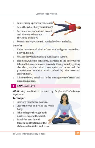 st
21 June - International Day of Yoga
Common Yoga Protocol
27
o Palmsfacingupward;eyesclosed.
o Relaxthewholebodyconsciously.
o Become aware of natural breath
and allow it to become
rhythmic and slow.
o Remaininthepositiontillyoufeelrefreshandrelax.
Benefits
o Helps to relieve all kinds of tensions and gives rest to both
bodyandmind.
o Relaxesthewholepsycho-physiologicalsystem.
o The mind, which is constantly attracted to the outer world,
takes a U-turn and moves inwards, thus gradually getting
absorbed; as the mind turns quiet and absorbed, the
practitioner remains undisturbed by the external
environment.
o It is found very beneficial in the management of stress and
itsconsequences.
KAPĀLABHĀTI
Sthiti: Any meditative posture eg Suḳāsana/Padmāsana/
Vajrāsana
Technique
o Sitinanymeditativeposture.
o Close the eyes and relax the whole
body.
o Inhale deeply through both
nostrils, expand the chest.
o Expel the breath with
forceful contractions of the
abdominal muscles and relax.
4
 