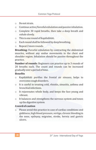 Common Yoga Protocol
st
21 June - International Day of Yoga28
o Donotstrain.
o Continueactive/forcefulexhalationandpassiveinhalation.
o Complete 30 rapid breaths, then take a deep breath and
exhaleslowly.
o ThisisoneroundofKapālabh ti.
o Eachroundshallbefollowedbydeepbreathing.
o Repeat2morerounds.
Breathing: Forceful exhalation by contracting the abdominal
muscles, without any undue movements in the chest and
shoulder region. Inhalation should be passive throughout the
practice.
Number of rounds: Beginners can practice up to 3 rounds of
20 breaths each. The count and rounds can be increased
graduallyoveraperiodoftime.
Benefits
o Kapālabhāti purifies the frontal air sinuses; helps to
overcomecoughdisorders.
o It is useful in treating cold, rhinitis, sinusitis, asthma and
bronchialinfections.
o It rejuvenates whole body, and keeps the face young and
vibrant.
o It balances and strengthens the nervous system and tones
upthedigestivesystem.
Awordofcaution
o Please avoid this practice in case of cardiac conditions and
giddiness,highbloodpressure,vertigo,chronicbleedingin
the nose, epilepsy, migraine, stroke, hernia and gastric
ulcers.
ā
 