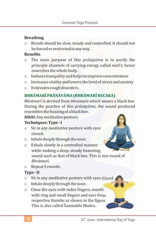 Common Yoga Protocol
st
21 June - International Day of Yoga30
Breathing
o Breath should be slow, steady and controlled. It should not
beforcedorrestrictedinanyway.
Benefits
o The main purpose of this prānạ̄ yāma is to purify the
principle channels of carrying energy called naid's; hence
nourishesthewholebody.
o Inducestranquilityandhelpstoimproveconcentration
o Increasesvitalityandlowersthelevelofstressandanxiety
o Itelevatescoughdisorders.
Bhrāmarī is derived from bhramara which means a black bee.
During the practice of this prānāyāma, the sound produced
resemblesthebuzzingofablackbee.
Sthiti:Anymeditativeposture.
Techniques:Type-I
o Sit in any meditative posture with eyes
closed.
o Inhaledeeplythroughthenose.
o Exhale slowly in a controlled manner
while making a deep, steady humming
sound such as that of black bee. This is one round of
Bhrāmarī.
o Repeat5rounds.
Type-II
o Sit in any meditative posture with eyes closed.
o Inhaledeeplythroughthenose.
o Close the eyes with index fingers, mouth
with ring and small fingers and ears from
respective thumbs as shown in the figure.
This is also called Śanmukhi Mudra.
BHRĀMARĪPRĀNĀYĀMA(BHRĀMARĪRECAKA)
 