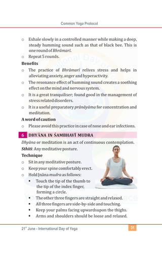 st
21 June - International Day of Yoga
Common Yoga Protocol
31
o Exhale slowly in a controlled manner while making a deep,
steady humming sound such as that of black bee. This is
oneroundofBhrāmarī.
o Repeat5rounds.
Benefits
o The practice of Bhrāmarī relives stress and helps in
alleviatinganxiety,angerandhyperactivity.
o The resonance effect of humming sound creates a soothing
effectonthemindandnervoussystem.
o It is a great tranquiliser; found good in the management of
stressrelateddisorders.
o It is a useful preparatory prānāyāma for concentration and
meditation.
Awordofcaution
o Pleaseavoidthispracticeincaseofnoseandearinfections.
DHYĀNA IN ŚAMBHAVĪ MUDRA
Dhyāna or meditation is an act of continuous contemplation.
Sthiti:Anymeditativeposture.
Technique
o Sitinanymeditativeposture.
o Keepyourspinecomfortablyerect.
o HoldJnānamudraasfollows:
§Touch the tip of the thumb to
the tip of the index finger,
forming a circle.
§Theotherthreefingersarestraightandrelaxed.
§Allthreefingersareside-by-sideandtouching.
§Keep your palms facing upwardsupon the thighs.
§Arms and shoulders should be loose and relaxed.
6
 