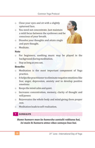 Common Yoga Protocol
st
21 June - International Day of Yoga32
o Close your eyes and sit with a slightly
upturned face.
o You need not concentrate. Just maintain
a mild focus between the eyebrows and be
conscious of your breath.
o Dissolve your thoughts and attain single
and pure thought.
o Meditate.
Note
o For beginners, soothing music may be played in the
backgroundduringmeditation.
o Stayaslongasyoucan.
Benefits
o Meditation is the most important component of Yoga
practice.
o Ithelpsthepractitionertoeliminatenegativeemotionslike
fear, anger, depression, anxiety and to develop positive
emotions
o Keepsthemindcalmandquiet.
o Increases concentration, memory, clarity of thought and
willpower.
o Rejuvenates the whole body and mind giving them proper
rest.
o Meditationleadstoself-realisation.
Hame hamare man ko hamesha santulit rakhana hai,
Isi main hi hamara atma vikas samaya hua hai.
SANKALPA7
 