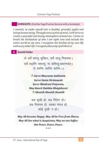 st
21 June - International Day of Yoga
Common Yoga Protocol
33
(EndtheYogaPracticeSessionwithaSankalpa)
I commit, to make myself into a healthy, peaceful, joyful and
lovinghumanbeing.Througheveryactionofmine,Iwillstriveto
create a peaceful and loving atmosphere around me. I strive to
break the limitations of who I am right now and include the
entire world as my own. I recognize the kinship of my own life
witheveryotherlife.Irecognizetheunityofallthereis.
ŚantihPātha
¬losZ HkoUrq lqf[ku%] losZ lUrq fujke;k%A
losZ Hkækf.k i';Urq] ek df'PkÌq%[kHkkXHkosr~A
¬'kkfUr% 'kkfUr% 'kkfUr%AA
¬Sarve Bhavantu Sukhinah,
Sarve Santu Nirāmayah
Sarve Bhadrani Paśyantu,
Maa Kascit Duhkha Bhāgbhavet
¬Shantih Shantih Shantih
lc lq[kh gks] lc fujksx gksA
lc fujke; gks] lcdk eaxy gks]
dksbZ nq[kh% u gksA
May All become Happy, May All be Free from Illness.
May All See what is Auspicious, May no one Suffer.
Om Peace, Peace, Peace.
* * *
SANKALPA:
8
 