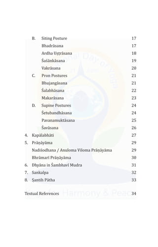 B. Siting Posture 17
Bhadrāsana 17
Ardha Uṣṭrāsana 18
a ānkāsana 19
Vakrāsana 20
C. Pron Postures 21
Bhujangāsana 21
alabhāsana 22
Makarāsana 23
D. Supine Postures 24
etubandhāsana 24
Pavanamuktāsana 25
avāsana 26
4. Kapālabhāti 27
5. Prāṇāyāma 29
Nadi odhana / Anuloma Viloma Prāṇāyāma 29
Prāṇāyāma 30
6. D 31
7. Sankalpa 32
8. Sạ ntih Pātha 33
Textual References 34
Ś ś
Ś
Ś
Ś
ś
Bhrāmarī
hyāna in Śambhavī Mudra
 
