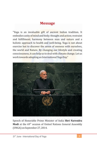 st
21 June - International Day of Yoga v
"Yoga is an invaluable gift of ancient Indian tradition. It
embodiesunityofmindandbody;thoughtandaction;restraint
and fulfillment; harmony between man and nature and a
holistic approach to health and well-being. Yoga is not about
exercise but to discover the sense of oneness with ourselves,
the world and Nature. By changing our lifestyle and creating
consciousness, it can help us to deal with climate change. Let us
worktowardsadoptinganInternationalYogaDay."
Speech of Honorable Prime Minister of India Shri Narendra
th
Modi at the 69 session of United Nations General Assembly
(UNGA)onSeptember27,2014.
Message
 
