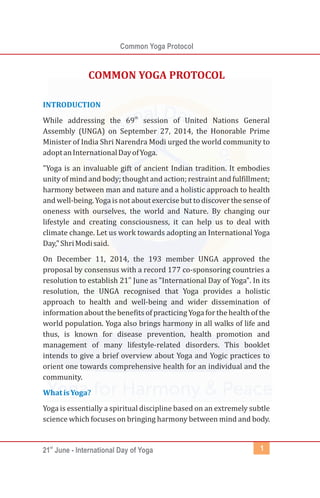 st
21 June - International Day of Yoga
Common Yoga Protocol
1
INTRODUCTION
WhatisYoga?
th
While addressing the 69 session of United Nations General
Assembly (UNGA) on September 27, 2014, the Honorable Prime
Minister of India Shri Narendra Modi urged the world community to
adoptanInternationalDayofYoga.
"Yoga is an invaluable gift of ancient Indian tradition. It embodies
unity of mind and body; thoughtand action; restraint and fulfillment;
harmony between man and nature and a holistic approach to health
and well-being. Yogais not about exercise but todiscover the sense of
oneness with ourselves, the world and Nature. By changing our
lifestyle and creating consciousness, it can help us to deal with
climate change. Let us work towards adopting an International Yoga
Day,"ShriModisaid.
On December 11, 2014, the 193 member UNGA approved the
proposal by consensus with a record 177 co-sponsoring countries a
st
resolution to establish 21 June as "International Day of Yoga". In its
resolution, the UNGA recognised that Yoga provides a holistic
approach to health and well-being and wider dissemination of
information about the benefits of practicing Yoga for the health of the
world population. Yoga also brings harmony in all walks of life and
thus, is known for disease prevention, health promotion and
management of many lifestyle-related disorders. This booklet
intends to give a brief overview about Yoga and Yogic practices to
orient one towards comprehensive health for an individual and the
community.
Yoga is essentially a spiritual discipline based on an extremely subtle
science which focuses on bringing harmony between mind and body.
COMMON YOGA PROTOCOL
 