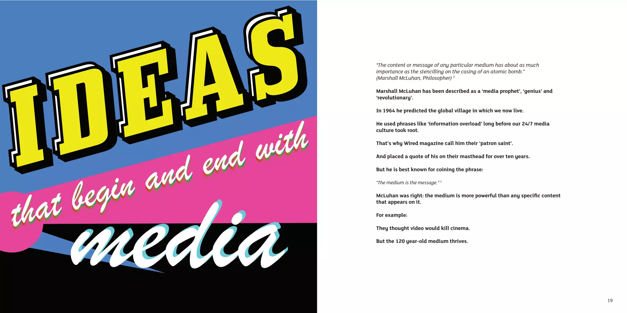 “The content or message of any particular medium has about as much
     importance as the stencilling on the casing of an atomic bomb.”
     (Marshall McLuhan, Philosopher) 3

     Marshall McLuhan has been described as a ‘media prophet’, ‘genius’ and
     ‘revolutionary’.

     In 1964 he predicted the global village in which we now live.

     He used phrases like ‘information overload’ long before our 24/7 media
     culture took root.

     That’s why Wired magazine call him their ‘patron saint’.

     And placed a quote of his on their masthead for over ten years.

     But he is best known for coining the phrase:

     “The medium is the message.” 4

     McLuhan was right: the medium is more powerful than any speciﬁc content
     that appears on it.

     For example:

     They thought video would kill cinema.

     But the 120 year-old medium thrives.




18                                                                             19
 