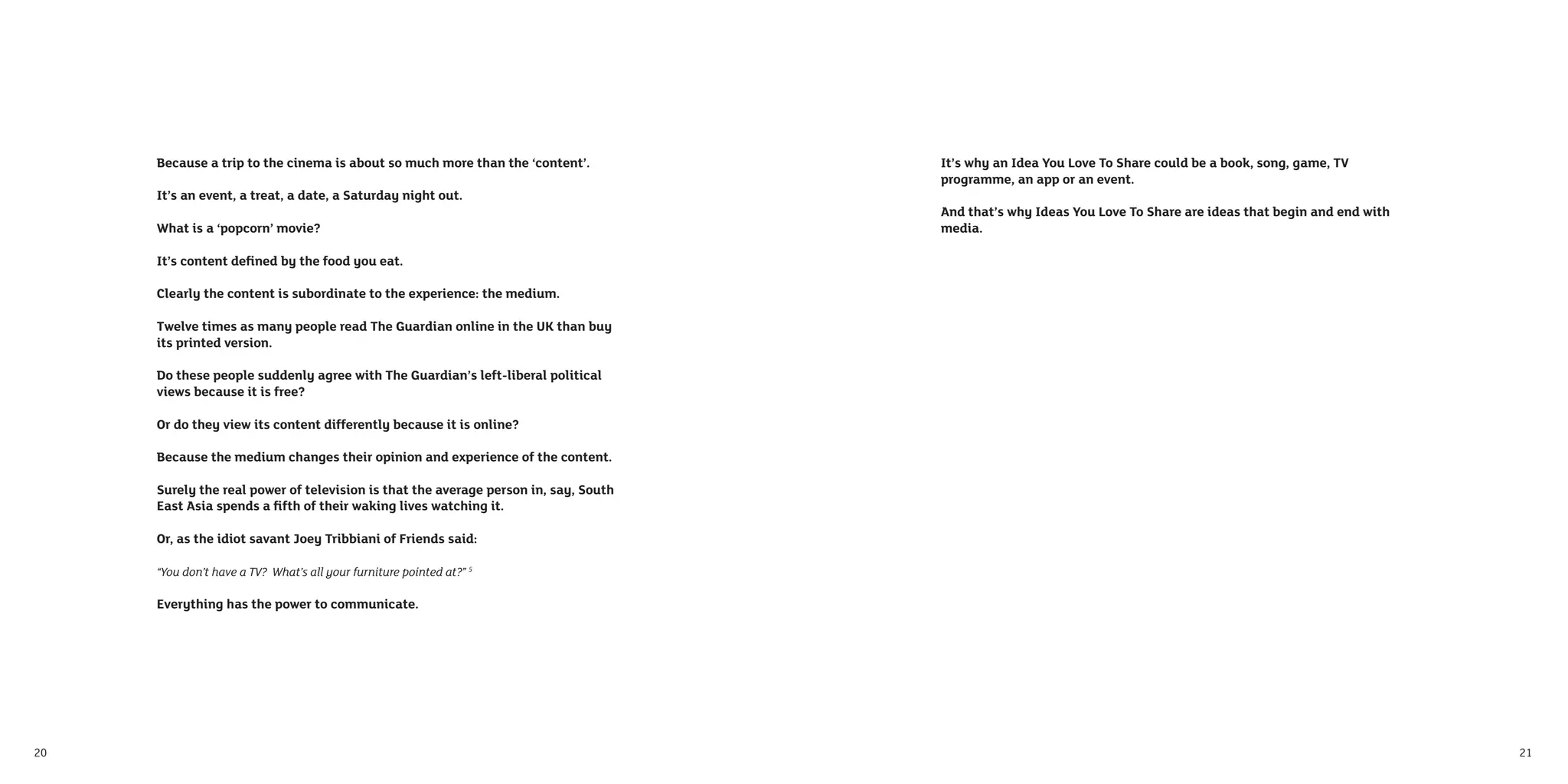 Because a trip to the cinema is about so much more than the ‘content’.          It’s why an Idea You Love To Share could be a book, song, game, TV
                                                                                     programme, an app or an event.
     It’s an event, a treat, a date, a Saturday night out.
                                                                                     And that’s why Ideas You Love To Share are ideas that begin and end with
     What is a ‘popcorn’ movie?                                                      media.

     It’s content deﬁned by the food you eat.

     Clearly the content is subordinate to the experience: the medium.

     Twelve times as many people read The Guardian online in the UK than buy
     its printed version.

     Do these people suddenly agree with The Guardian’s left-liberal political
     views because it is free?

     Or do they view its content differently because it is online?

     Because the medium changes their opinion and experience of the content.

     Surely the real power of television is that the average person in, say, South
     East Asia spends a ﬁfth of their waking lives watching it.

     Or, as the idiot savant Joey Tribbiani of Friends said:

     “You don’t have a TV? What’s all your furniture pointed at?” 5

     Everything has the power to communicate.




20                                                                                                                                                              21
 