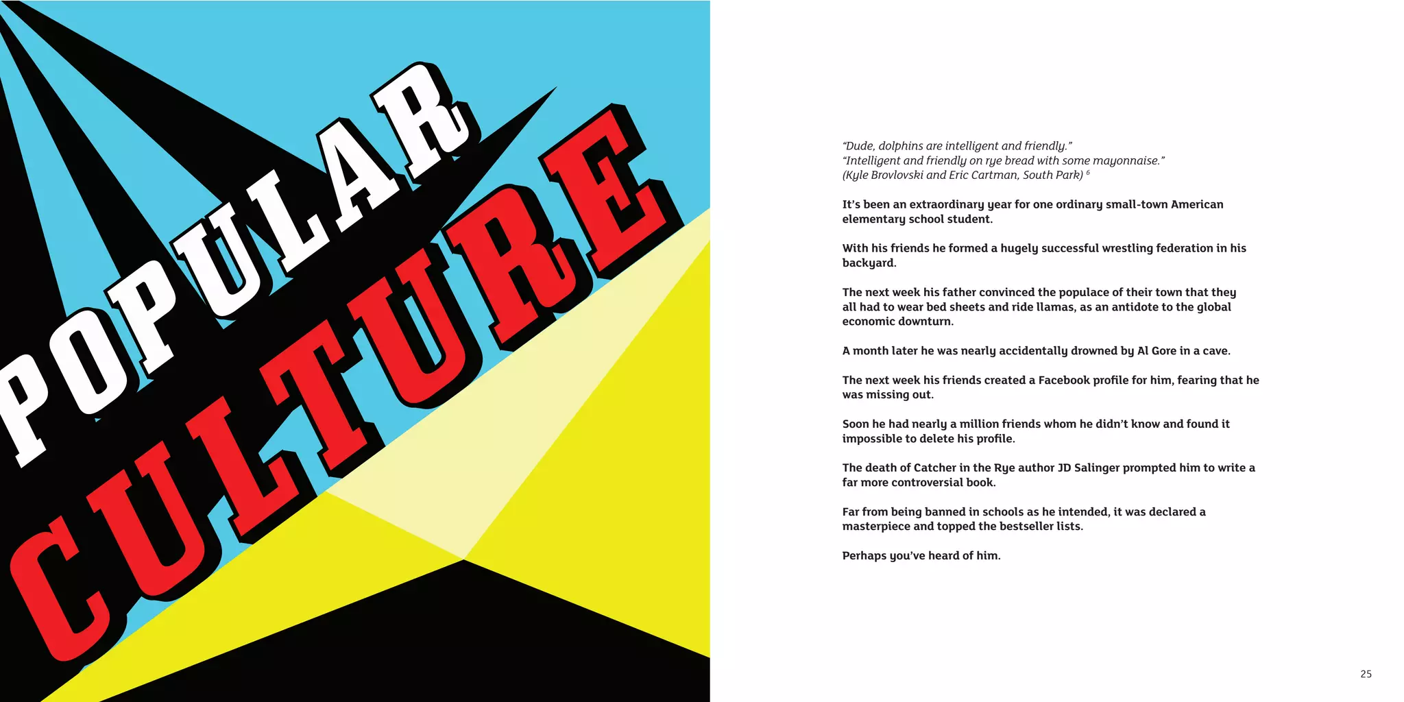 “Dude, dolphins are intelligent and friendly.”
     “Intelligent and friendly on rye bread with some mayonnaise.”
     (Kyle Brovlovski and Eric Cartman, South Park) 6

     It’s been an extraordinary year for one ordinary small-town American
     elementary school student.

     With his friends he formed a hugely successful wrestling federation in his
     backyard.

     The next week his father convinced the populace of their town that they
     all had to wear bed sheets and ride llamas, as an antidote to the global
     economic downturn.

     A month later he was nearly accidentally drowned by Al Gore in a cave.

     The next week his friends created a Facebook proﬁle for him, fearing that he
     was missing out.

     Soon he had nearly a million friends whom he didn’t know and found it
     impossible to delete his proﬁle.

     The death of Catcher in the Rye author JD Salinger prompted him to write a
     far more controversial book.

     Far from being banned in schools as he intended, it was declared a
     masterpiece and topped the bestseller lists.

     Perhaps you’ve heard of him.




24                                                                                  25
 