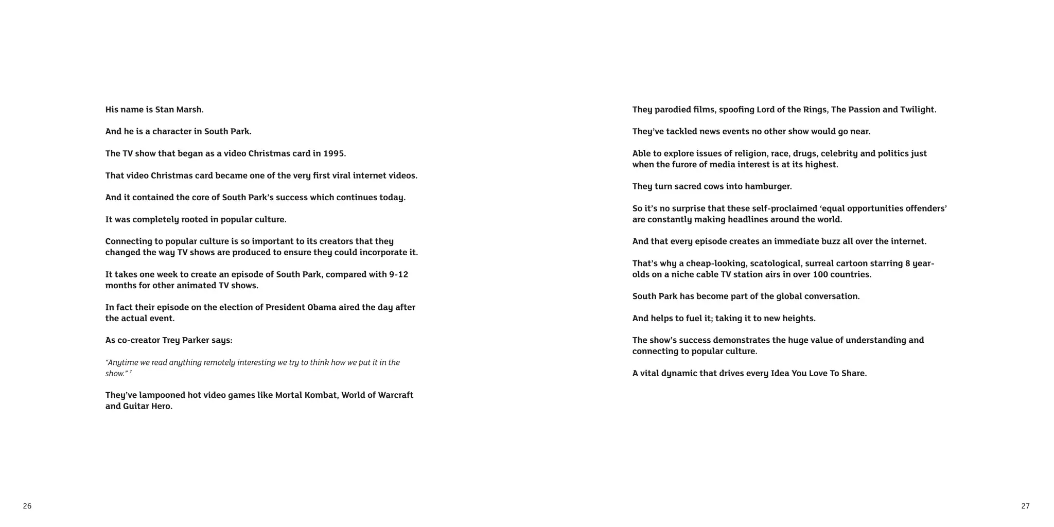 His name is Stan Marsh.                                                               They parodied ﬁlms, spooﬁng Lord of the Rings, The Passion and Twilight.

     And he is a character in South Park.                                                  They’ve tackled news events no other show would go near.

     The TV show that began as a video Christmas card in 1995.                             Able to explore issues of religion, race, drugs, celebrity and politics just
                                                                                           when the furore of media interest is at its highest.
     That video Christmas card became one of the very ﬁrst viral internet videos.
                                                                                           They turn sacred cows into hamburger.
     And it contained the core of South Park’s success which continues today.
                                                                                           So it’s no surprise that these self-proclaimed ‘equal opportunities offenders’
     It was completely rooted in popular culture.                                          are constantly making headlines around the world.

     Connecting to popular culture is so important to its creators that they               And that every episode creates an immediate buzz all over the internet.
     changed the way TV shows are produced to ensure they could incorporate it.
                                                                                           That’s why a cheap-looking, scatological, surreal cartoon starring 8 year-
     It takes one week to create an episode of South Park, compared with 9-12              olds on a niche cable TV station airs in over 100 countries.
     months for other animated TV shows.
                                                                                           South Park has become part of the global conversation.
     In fact their episode on the election of President Obama aired the day after
     the actual event.                                                                     And helps to fuel it; taking it to new heights.

     As co-creator Trey Parker says:                                                       The show’s success demonstrates the huge value of understanding and
                                                                                           connecting to popular culture.
     “Anytime we read anything remotely interesting we try to think how we put it in the
     show.” 7                                                                              A vital dynamic that drives every Idea You Love To Share.

     They’ve lampooned hot video games like Mortal Kombat, World of Warcraft
     and Guitar Hero.




26                                                                                                                                                                          27
 