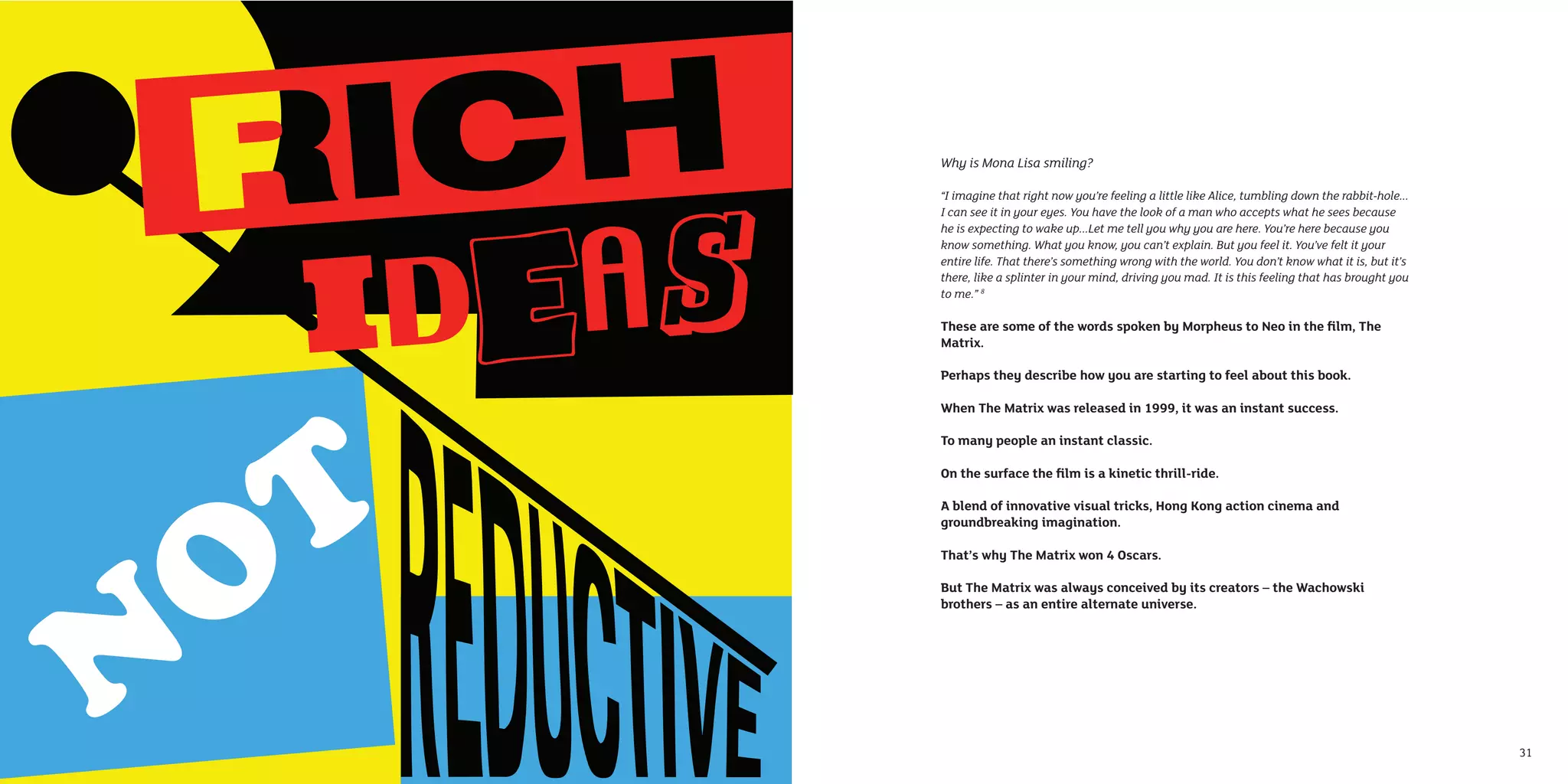 Why is Mona Lisa smiling?

     “I imagine that right now you’re feeling a little like Alice, tumbling down the rabbit-hole...
     I can see it in your eyes. You have the look of a man who accepts what he sees because
     he is expecting to wake up...Let me tell you why you are here. You’re here because you
     know something. What you know, you can’t explain. But you feel it. You’ve felt it your
     entire life. That there’s something wrong with the world. You don’t know what it is, but it’s
     there, like a splinter in your mind, driving you mad. It is this feeling that has brought you
     to me.” 8

     These are some of the words spoken by Morpheus to Neo in the ﬁlm, The
     Matrix.

     Perhaps they describe how you are starting to feel about this book.

     When The Matrix was released in 1999, it was an instant success.

     To many people an instant classic.

     On the surface the ﬁlm is a kinetic thrill-ride.

     A blend of innovative visual tricks, Hong Kong action cinema and
     groundbreaking imagination.

     That’s why The Matrix won 4 Oscars.

     But The Matrix was always conceived by its creators – the Wachowski
     brothers – as an entire alternate universe.




30                                                                                                    31
 