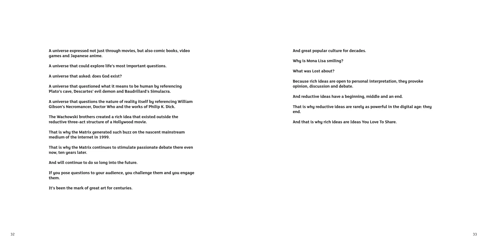 A universe expressed not just through movies, but also comic books, video       And great popular culture for decades.
     games and Japanese anime.
                                                                                     Why is Mona Lisa smiling?
     A universe that could explore life’s most important questions.
                                                                                     What was Lost about?
     A universe that asked: does God exist?
                                                                                     Because rich ideas are open to personal interpretation, they provoke
     A universe that questioned what it means to be human by referencing             opinion, discussion and debate.
     Plato’s cave, Descartes’ evil demon and Baudrillard’s Simulacra.
                                                                                     And reductive ideas have a beginning, middle and an end.
     A universe that questions the nature of reality itself by referencing William
     Gibson’s Necromancer, Doctor Who and the works of Philip K. Dick.               That is why reductive ideas are rarely as powerful in the digital age: they
                                                                                     end.
     The Wachowski brothers created a rich idea that existed outside the
     reductive three-act structure of a Hollywood movie.                             And that is why rich ideas are Ideas You Love To Share.

     That is why the Matrix generated such buzz on the nascent mainstream
     medium of the internet in 1999.

     That is why the Matrix continues to stimulate passionate debate there even
     now, ten years later.

     And will continue to do so long into the future.

     If you pose questions to your audience, you challenge them and you engage
     them.

     It’s been the mark of great art for centuries.




32                                                                                                                                                                 33
 