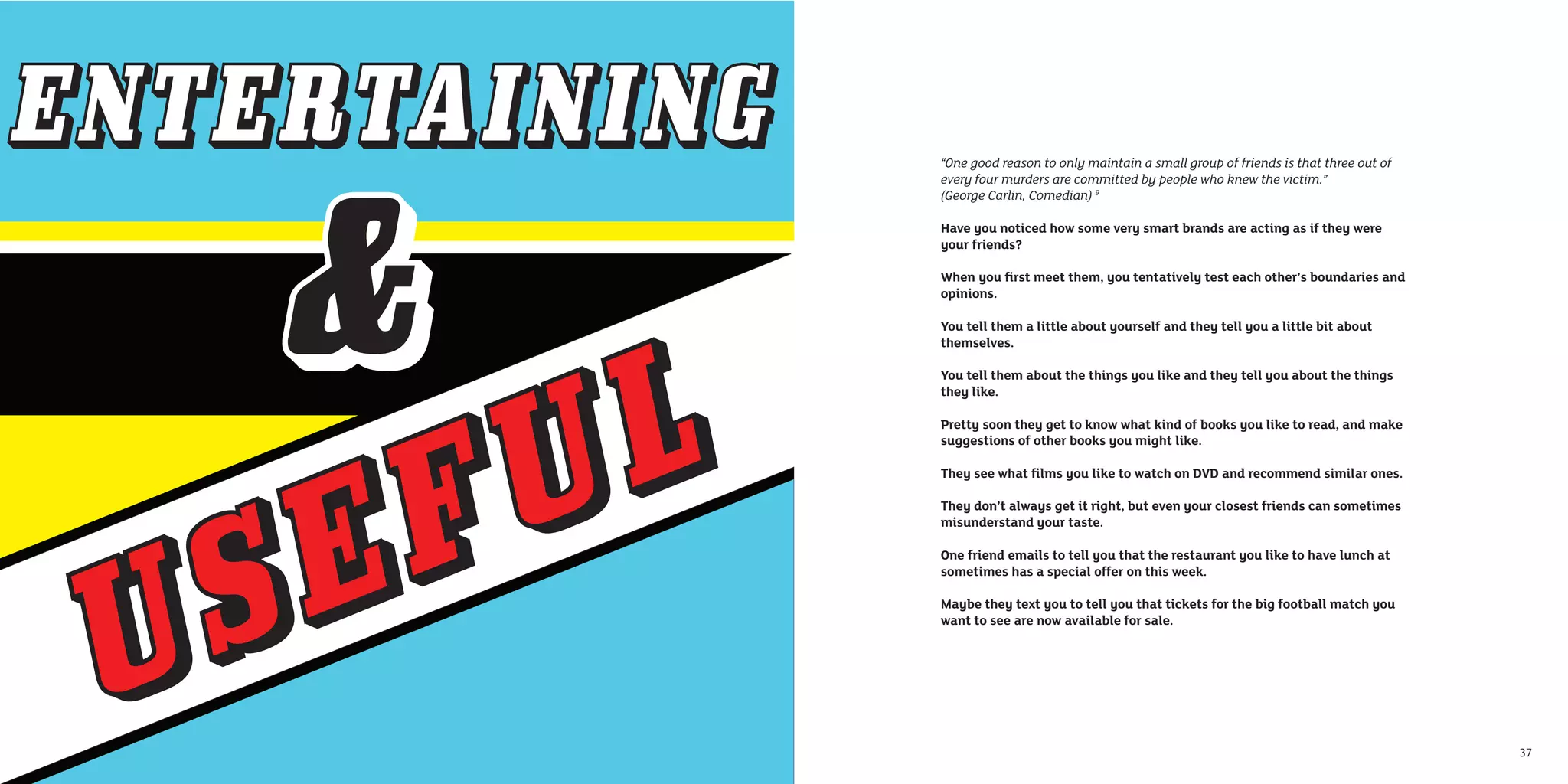 “One good reason to only maintain a small group of friends is that three out of
every four murders are committed by people who knew the victim.”
(George Carlin, Comedian) 9

Have you noticed how some very smart brands are acting as if they were
your friends?

When you ﬁrst meet them, you tentatively test each other’s boundaries and
opinions.

You tell them a little about yourself and they tell you a little bit about
themselves.

You tell them about the things you like and they tell you about the things
they like.

Pretty soon they get to know what kind of books you like to read, and make
suggestions of other books you might like.

They see what ﬁlms you like to watch on DVD and recommend similar ones.

They don’t always get it right, but even your closest friends can sometimes
misunderstand your taste.

One friend emails to tell you that the restaurant you like to have lunch at
sometimes has a special offer on this week.

Maybe they text you to tell you that tickets for the big football match you
want to see are now available for sale.




                                                                                  37
 