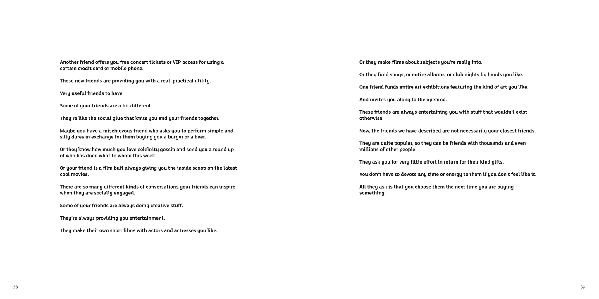 Another friend offers you free concert tickets or VIP access for using a        Or they make ﬁlms about subjects you’re really into.
     certain credit card or mobile phone.
                                                                                     Or they fund songs, or entire albums, or club nights by bands you like.
     These new friends are providing you with a real, practical utility.
                                                                                     One friend funds entire art exhibitions featuring the kind of art you like.
     Very useful friends to have.
                                                                                     And invites you along to the opening.
     Some of your friends are a bit different.
                                                                                     These friends are always entertaining you with stuff that wouldn’t exist
     They’re like the social glue that knits you and your friends together.          otherwise.

     Maybe you have a mischievous friend who asks you to perform simple and          Now, the friends we have described are not necessarily your closest friends.
     silly dares in exchange for them buying you a burger or a beer.
                                                                                     They are quite popular, so they can be friends with thousands and even
     Or they know how much you love celebrity gossip and send you a round up         millions of other people.
     of who has done what to whom this week.
                                                                                     They ask you for very little effort in return for their kind gifts.
     Or your friend is a ﬁlm buff always giving you the inside scoop on the latest
     cool movies.                                                                    You don’t have to devote any time or energy to them if you don’t feel like it.

     There are so many different kinds of conversations your friends can inspire     All they ask is that you choose them the next time you are buying
     when they are socially engaged.                                                 something.

     Some of your friends are always doing creative stuff.

     They’re always providing you entertainment.

     They make their own short ﬁlms with actors and actresses you like.




38                                                                                                                                                                    39
 