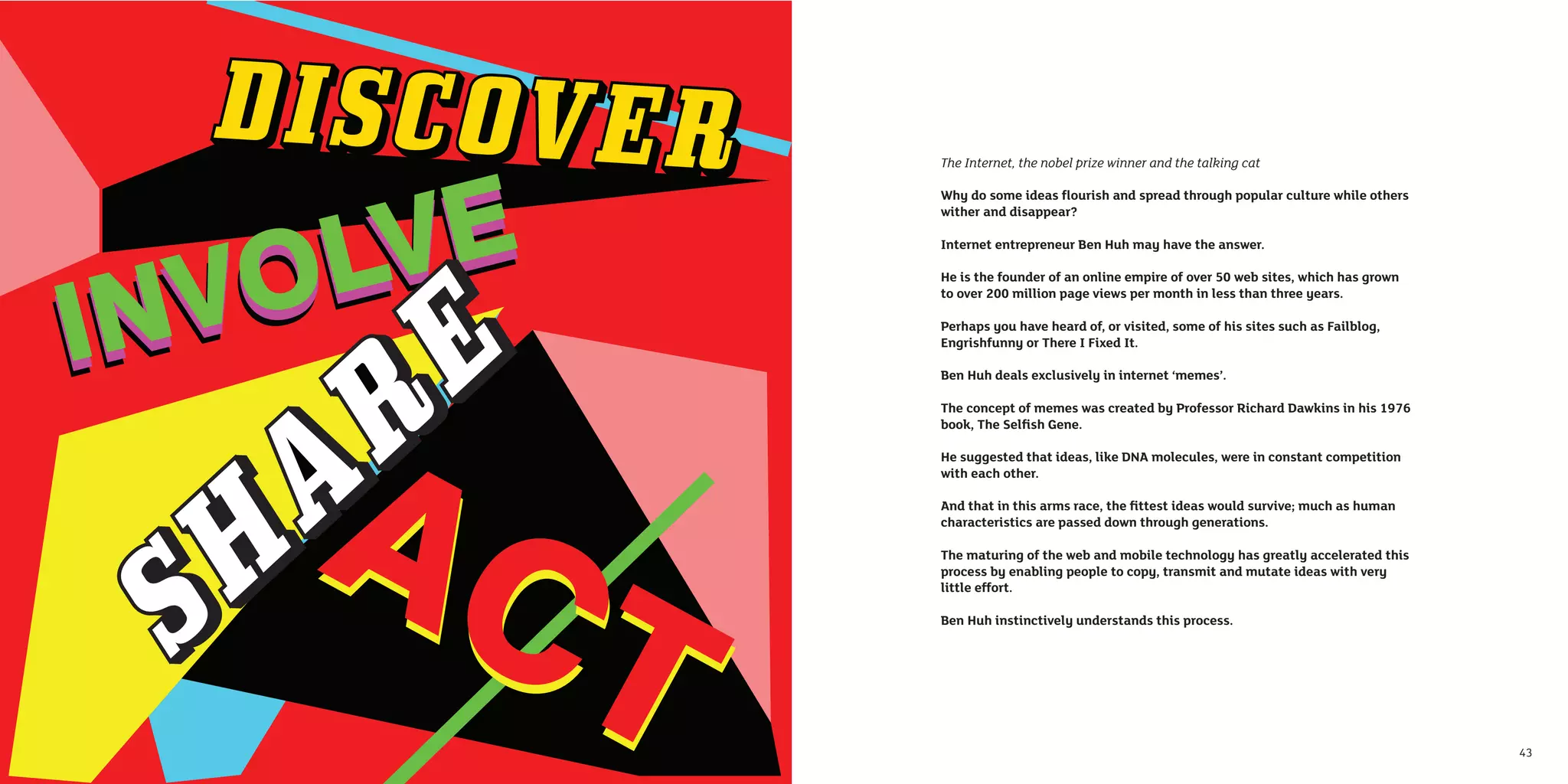 The Internet, the nobel prize winner and the talking cat

     Why do some ideas ﬂourish and spread through popular culture while others
     wither and disappear?

     Internet entrepreneur Ben Huh may have the answer.

     He is the founder of an online empire of over 50 web sites, which has grown
     to over 200 million page views per month in less than three years.

     Perhaps you have heard of, or visited, some of his sites such as Failblog,
     Engrishfunny or There I Fixed It.

     Ben Huh deals exclusively in internet ‘memes’.

     The concept of memes was created by Professor Richard Dawkins in his 1976
     book, The Selﬁsh Gene.

     He suggested that ideas, like DNA molecules, were in constant competition
     with each other.

     And that in this arms race, the ﬁttest ideas would survive; much as human
     characteristics are passed down through generations.

     The maturing of the web and mobile technology has greatly accelerated this
     process by enabling people to copy, transmit and mutate ideas with very
     little effort.

     Ben Huh instinctively understands this process.




42                                                                                 43
 
