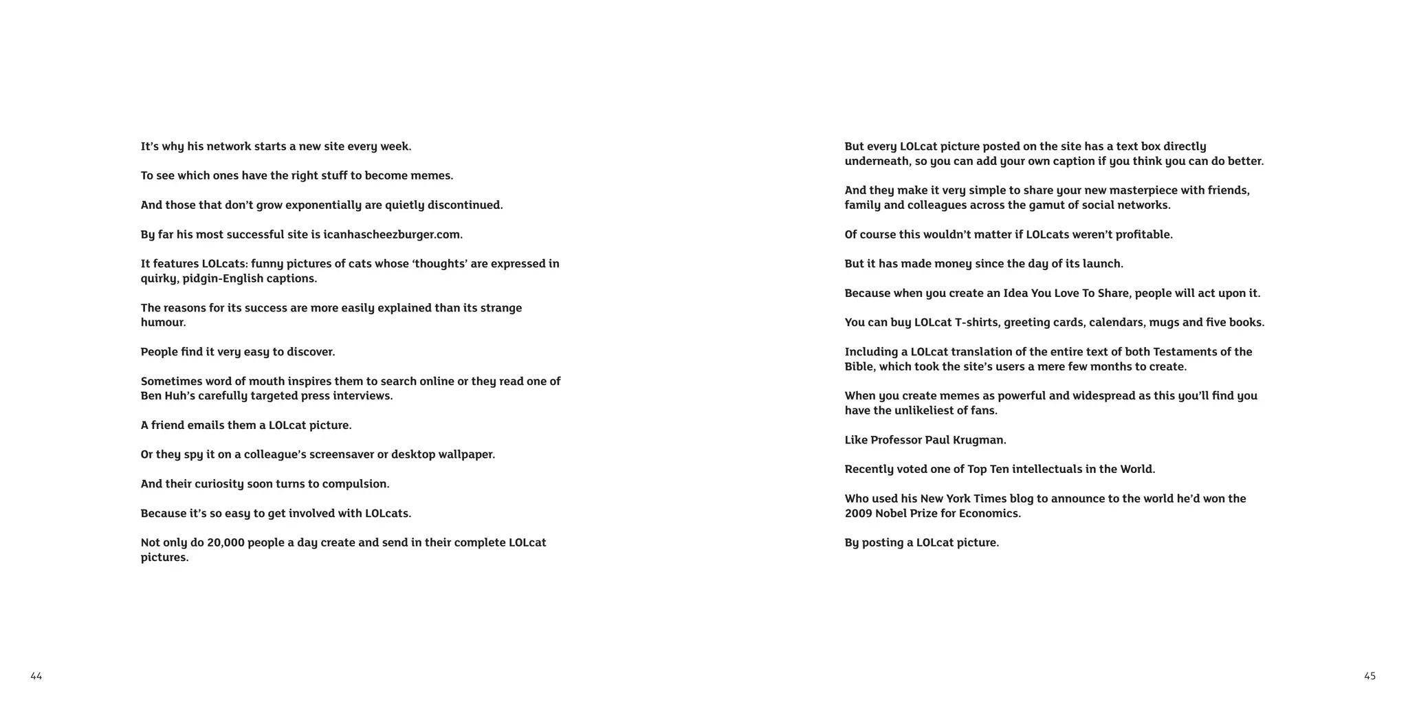 It’s why his network starts a new site every week.                              But every LOLcat picture posted on the site has a text box directly
                                                                                     underneath, so you can add your own caption if you think you can do better.
     To see which ones have the right stuff to become memes.
                                                                                     And they make it very simple to share your new masterpiece with friends,
     And those that don’t grow exponentially are quietly discontinued.               family and colleagues across the gamut of social networks.

     By far his most successful site is icanhascheezburger.com.                      Of course this wouldn’t matter if LOLcats weren’t proﬁtable.

     It features LOLcats: funny pictures of cats whose ‘thoughts’ are expressed in   But it has made money since the day of its launch.
     quirky, pidgin-English captions.
                                                                                     Because when you create an Idea You Love To Share, people will act upon it.
     The reasons for its success are more easily explained than its strange
     humour.                                                                         You can buy LOLcat T-shirts, greeting cards, calendars, mugs and ﬁve books.

     People ﬁnd it very easy to discover.                                            Including a LOLcat translation of the entire text of both Testaments of the
                                                                                     Bible, which took the site’s users a mere few months to create.
     Sometimes word of mouth inspires them to search online or they read one of
     Ben Huh’s carefully targeted press interviews.                                  When you create memes as powerful and widespread as this you’ll ﬁnd you
                                                                                     have the unlikeliest of fans.
     A friend emails them a LOLcat picture.
                                                                                     Like Professor Paul Krugman.
     Or they spy it on a colleague’s screensaver or desktop wallpaper.
                                                                                     Recently voted one of Top Ten intellectuals in the World.
     And their curiosity soon turns to compulsion.
                                                                                     Who used his New York Times blog to announce to the world he’d won the
     Because it’s so easy to get involved with LOLcats.                              2009 Nobel Prize for Economics.

     Not only do 20,000 people a day create and send in their complete LOLcat        By posting a LOLcat picture.
     pictures.




44                                                                                                                                                                 45
 