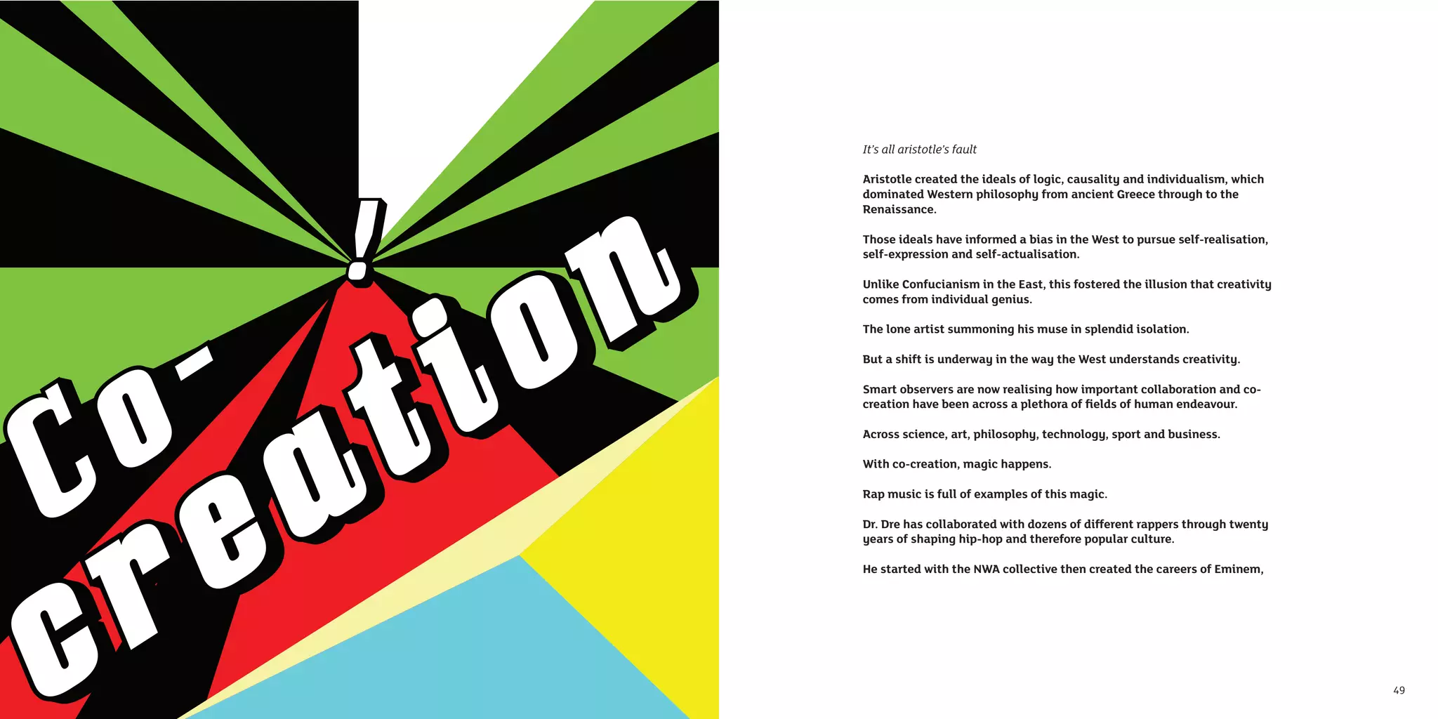 It’s all aristotle’s fault

     Aristotle created the ideals of logic, causality and individualism, which
     dominated Western philosophy from ancient Greece through to the
     Renaissance.

     Those ideals have informed a bias in the West to pursue self-realisation,
     self-expression and self-actualisation.

     Unlike Confucianism in the East, this fostered the illusion that creativity
     comes from individual genius.

     The lone artist summoning his muse in splendid isolation.

     But a shift is underway in the way the West understands creativity.

     Smart observers are now realising how important collaboration and co-
     creation have been across a plethora of ﬁelds of human endeavour.

     Across science, art, philosophy, technology, sport and business.

     With co-creation, magic happens.

     Rap music is full of examples of this magic.

     Dr. Dre has collaborated with dozens of different rappers through twenty
     years of shaping hip-hop and therefore popular culture.

     He started with the NWA collective then created the careers of Eminem,




48                                                                                 49
 