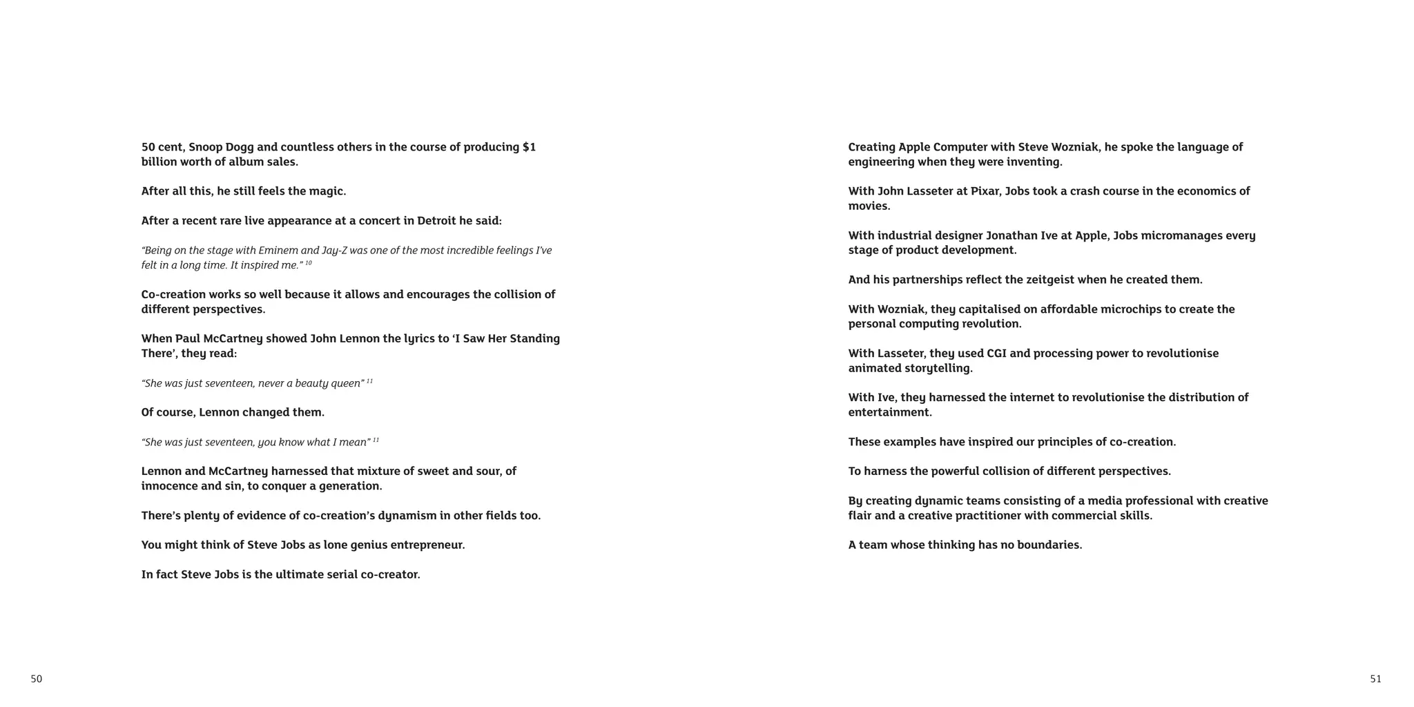 50 cent, Snoop Dogg and countless others in the course of producing $1                   Creating Apple Computer with Steve Wozniak, he spoke the language of
     billion worth of album sales.                                                            engineering when they were inventing.

     After all this, he still feels the magic.                                                With John Lasseter at Pixar, Jobs took a crash course in the economics of
                                                                                              movies.
     After a recent rare live appearance at a concert in Detroit he said:
                                                                                              With industrial designer Jonathan Ive at Apple, Jobs micromanages every
     “Being on the stage with Eminem and Jay-Z was one of the most incredible feelings I’ve   stage of product development.
     felt in a long time. It inspired me.” 10
                                                                                              And his partnerships reﬂect the zeitgeist when he created them.
     Co-creation works so well because it allows and encourages the collision of
     different perspectives.                                                                  With Wozniak, they capitalised on affordable microchips to create the
                                                                                              personal computing revolution.
     When Paul McCartney showed John Lennon the lyrics to ‘I Saw Her Standing
     There’, they read:                                                                       With Lasseter, they used CGI and processing power to revolutionise
                                                                                              animated storytelling.
     “She was just seventeen, never a beauty queen” 11
                                                                                              With Ive, they harnessed the internet to revolutionise the distribution of
     Of course, Lennon changed them.                                                          entertainment.

     “She was just seventeen, you know what I mean” 11                                        These examples have inspired our principles of co-creation.

     Lennon and McCartney harnessed that mixture of sweet and sour, of                        To harness the powerful collision of different perspectives.
     innocence and sin, to conquer a generation.
                                                                                              By creating dynamic teams consisting of a media professional with creative
     There’s plenty of evidence of co-creation’s dynamism in other ﬁelds too.                 ﬂair and a creative practitioner with commercial skills.

     You might think of Steve Jobs as lone genius entrepreneur.                               A team whose thinking has no boundaries.

     In fact Steve Jobs is the ultimate serial co-creator.




50                                                                                                                                                                         51
 