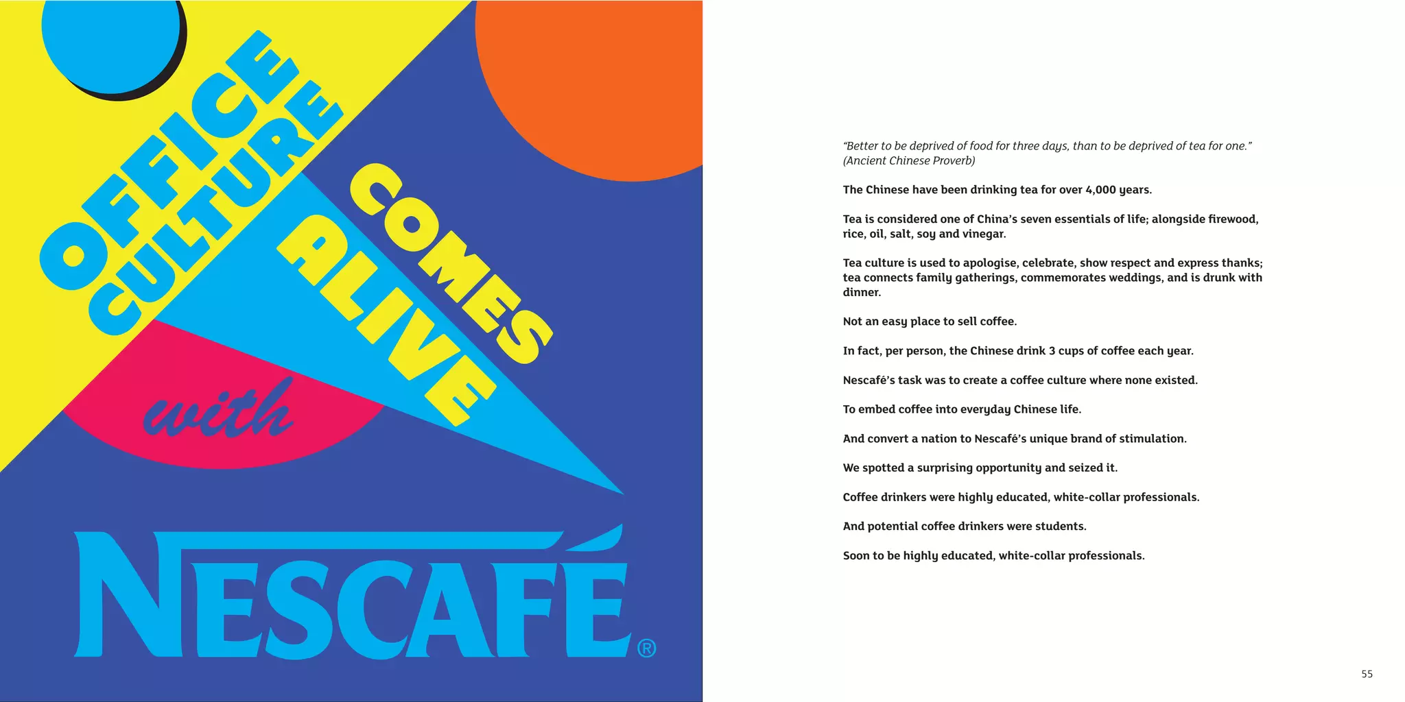 “Better to be deprived of food for three days, than to be deprived of tea for one.”
     (Ancient Chinese Proverb)

     The Chinese have been drinking tea for over 4,000 years.

     Tea is considered one of China’s seven essentials of life; alongside ﬁrewood,
     rice, oil, salt, soy and vinegar.

     Tea culture is used to apologise, celebrate, show respect and express thanks;
     tea connects family gatherings, commemorates weddings, and is drunk with
     dinner.

     Not an easy place to sell coffee.

     In fact, per person, the Chinese drink 3 cups of coffee each year.

     Nescafé’s task was to create a coffee culture where none existed.

     To embed coffee into everyday Chinese life.

     And convert a nation to Nescafé’s unique brand of stimulation.

     We spotted a surprising opportunity and seized it.

     Coffee drinkers were highly educated, white-collar professionals.

     And potential coffee drinkers were students.

     Soon to be highly educated, white-collar professionals.




54                                                                                         55
 