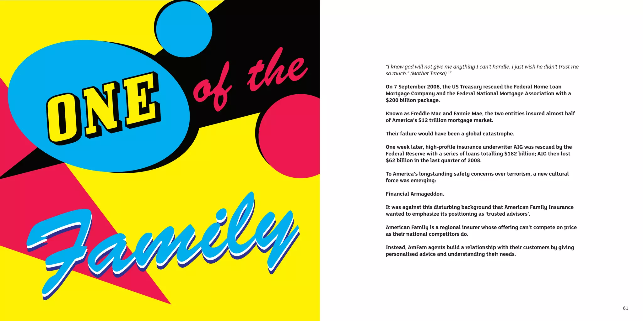 “I know god will not give me anything I can’t handle. I just wish he didn’t trust me
     so much.” (Mother Teresa) 12

     On 7 September 2008, the US Treasury rescued the Federal Home Loan
     Mortgage Company and the Federal National Mortgage Association with a
     $200 billion package.

     Known as Freddie Mac and Fannie Mae, the two entities insured almost half
     of America’s $12 trillion mortgage market.

     Their failure would have been a global catastrophe.

     One week later, high-proﬁle insurance underwriter AIG was rescued by the
     Federal Reserve with a series of loans totalling $182 billion; AIG then lost
     $62 billion in the last quarter of 2008.

     To America’s longstanding safety concerns over terrorism, a new cultural
     force was emerging:

     Financial Armageddon.

     It was against this disturbing background that American Family Insurance
     wanted to emphasize its positioning as ‘trusted advisors’.

     American Family is a regional insurer whose offering can’t compete on price
     as their national competitors do.

     Instead, AmFam agents build a relationship with their customers by giving
     personalised advice and understanding their needs.




60                                                                                          61
 