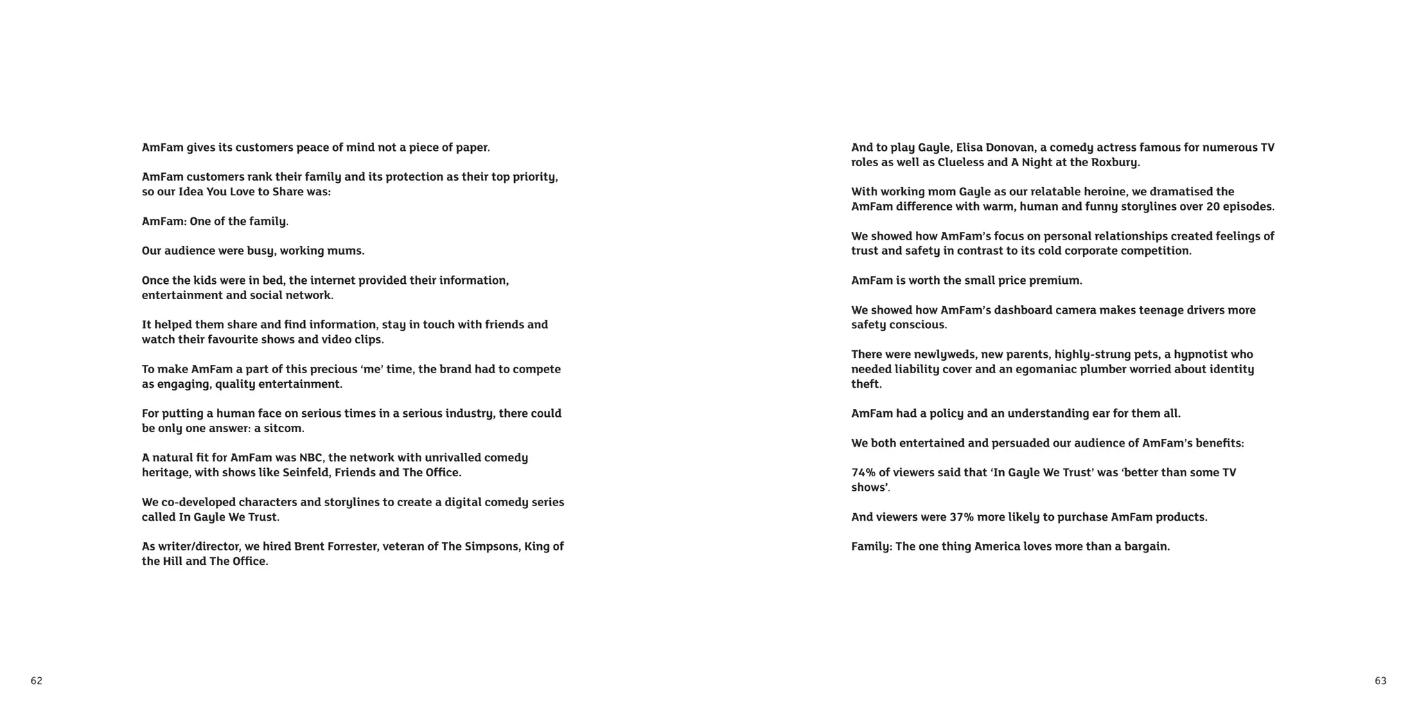 AmFam gives its customers peace of mind not a piece of paper.                    And to play Gayle, Elisa Donovan, a comedy actress famous for numerous TV
                                                                                      roles as well as Clueless and A Night at the Roxbury.
     AmFam customers rank their family and its protection as their top priority,
     so our Idea You Love to Share was:                                               With working mom Gayle as our relatable heroine, we dramatised the
                                                                                      AmFam difference with warm, human and funny storylines over 20 episodes.
     AmFam: One of the family.
                                                                                      We showed how AmFam’s focus on personal relationships created feelings of
     Our audience were busy, working mums.                                            trust and safety in contrast to its cold corporate competition.

     Once the kids were in bed, the internet provided their information,              AmFam is worth the small price premium.
     entertainment and social network.
                                                                                      We showed how AmFam’s dashboard camera makes teenage drivers more
     It helped them share and ﬁnd information, stay in touch with friends and         safety conscious.
     watch their favourite shows and video clips.
                                                                                      There were newlyweds, new parents, highly-strung pets, a hypnotist who
     To make AmFam a part of this precious ‘me’ time, the brand had to compete        needed liability cover and an egomaniac plumber worried about identity
     as engaging, quality entertainment.                                              theft.

     For putting a human face on serious times in a serious industry, there could     AmFam had a policy and an understanding ear for them all.
     be only one answer: a sitcom.
                                                                                      We both entertained and persuaded our audience of AmFam’s beneﬁts:
     A natural ﬁt for AmFam was NBC, the network with unrivalled comedy
     heritage, with shows like Seinfeld, Friends and The Ofﬁce.                       74% of viewers said that ‘In Gayle We Trust’ was ‘better than some TV
                                                                                      shows’.
     We co-developed characters and storylines to create a digital comedy series
     called In Gayle We Trust.                                                        And viewers were 37% more likely to purchase AmFam products.

     As writer/director, we hired Brent Forrester, veteran of The Simpsons, King of   Family: The one thing America loves more than a bargain.
     the Hill and The Ofﬁce.




62                                                                                                                                                                63
 