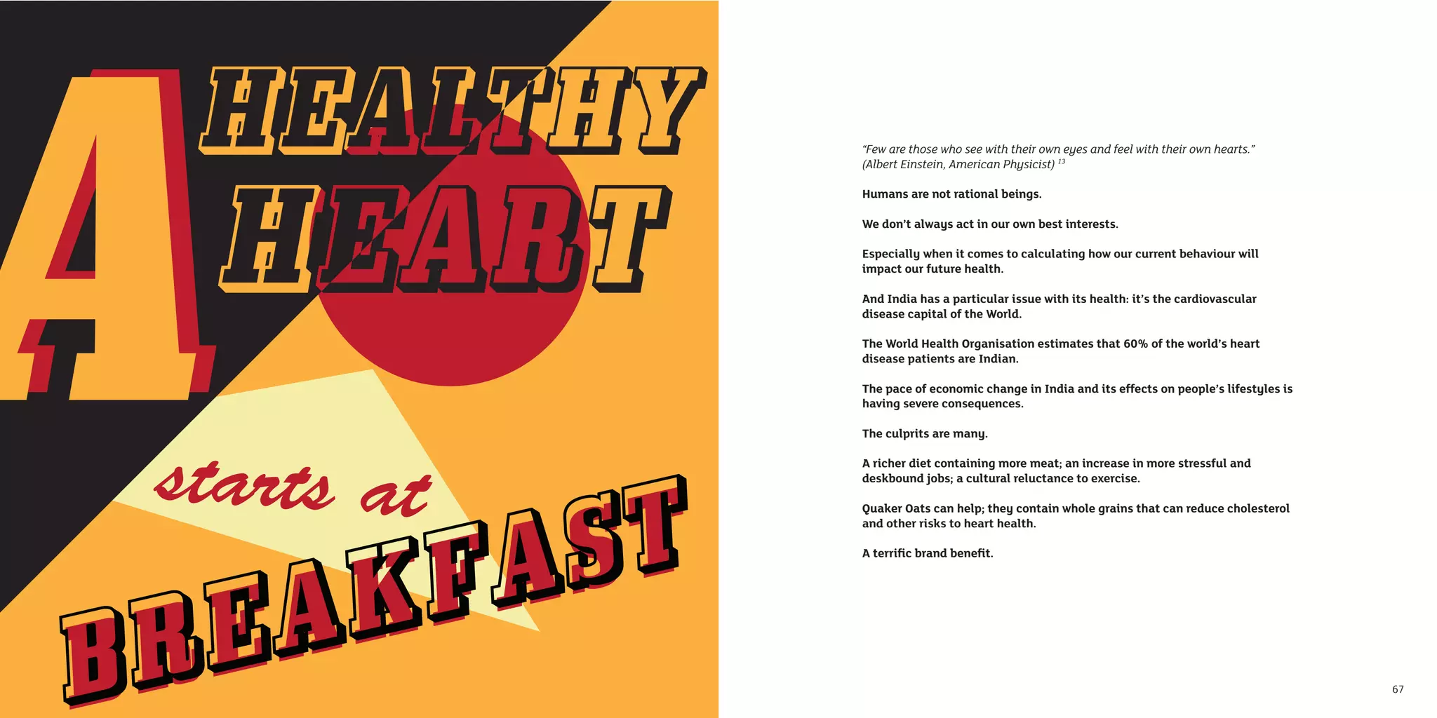 “Few are those who see with their own eyes and feel with their own hearts.”
     (Albert Einstein, American Physicist) 13

     Humans are not rational beings.

     We don’t always act in our own best interests.

     Especially when it comes to calculating how our current behaviour will
     impact our future health.

     And India has a particular issue with its health: it’s the cardiovascular
     disease capital of the World.

     The World Health Organisation estimates that 60% of the world’s heart
     disease patients are Indian.

     The pace of economic change in India and its effects on people’s lifestyles is
     having severe consequences.

     The culprits are many.

     A richer diet containing more meat; an increase in more stressful and
     deskbound jobs; a cultural reluctance to exercise.

     Quaker Oats can help; they contain whole grains that can reduce cholesterol
     and other risks to heart health.

     A terriﬁc brand beneﬁt.




66                                                                                    67
 