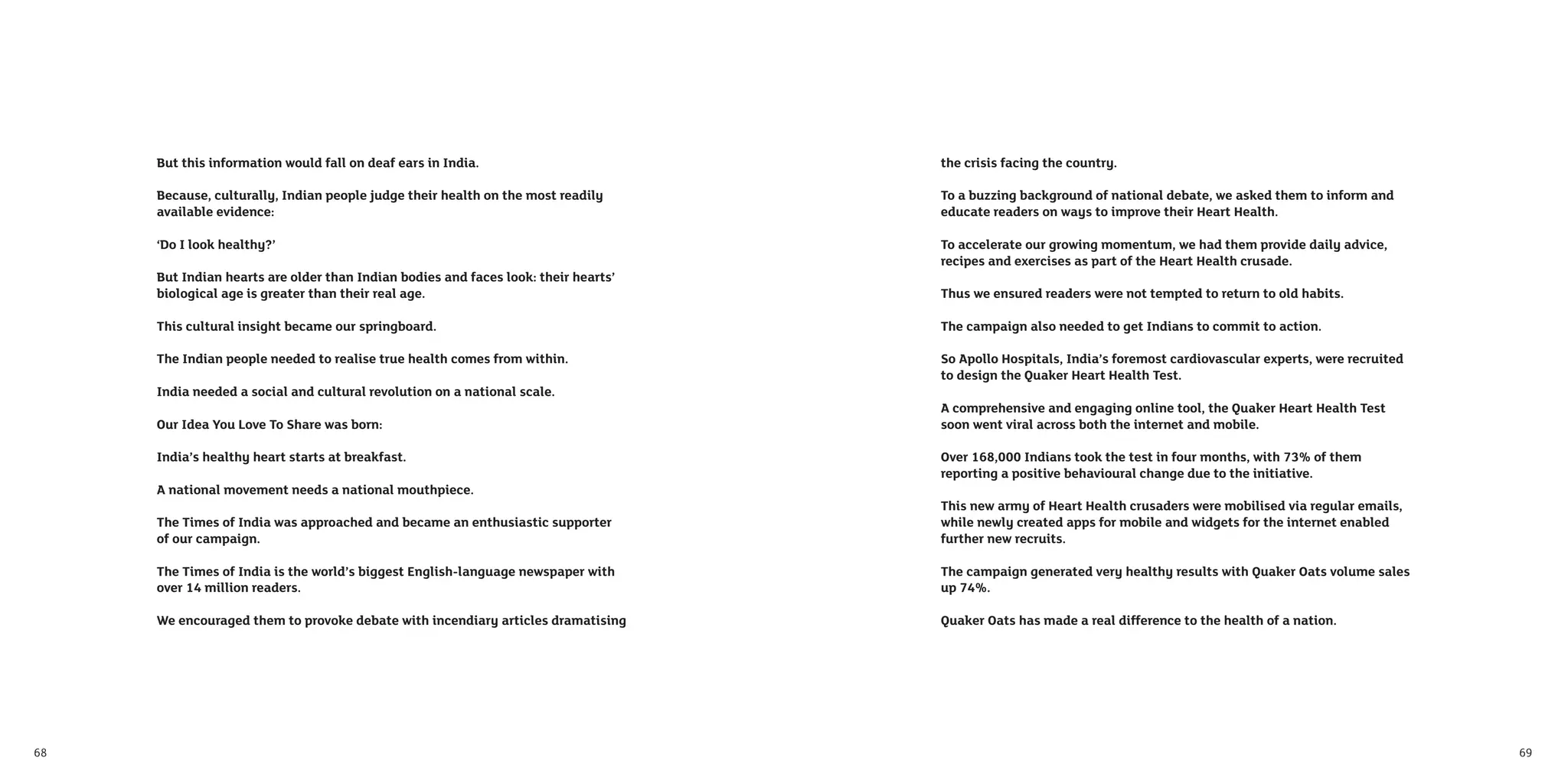 But this information would fall on deaf ears in India.                         the crisis facing the country.

     Because, culturally, Indian people judge their health on the most readily      To a buzzing background of national debate, we asked them to inform and
     available evidence:                                                            educate readers on ways to improve their Heart Health.

     ‘Do I look healthy?’                                                           To accelerate our growing momentum, we had them provide daily advice,
                                                                                    recipes and exercises as part of the Heart Health crusade.
     But Indian hearts are older than Indian bodies and faces look: their hearts’
     biological age is greater than their real age.                                 Thus we ensured readers were not tempted to return to old habits.

     This cultural insight became our springboard.                                  The campaign also needed to get Indians to commit to action.

     The Indian people needed to realise true health comes from within.             So Apollo Hospitals, India’s foremost cardiovascular experts, were recruited
                                                                                    to design the Quaker Heart Health Test.
     India needed a social and cultural revolution on a national scale.
                                                                                    A comprehensive and engaging online tool, the Quaker Heart Health Test
     Our Idea You Love To Share was born:                                           soon went viral across both the internet and mobile.

     India’s healthy heart starts at breakfast.                                     Over 168,000 Indians took the test in four months, with 73% of them
                                                                                    reporting a positive behavioural change due to the initiative.
     A national movement needs a national mouthpiece.
                                                                                    This new army of Heart Health crusaders were mobilised via regular emails,
     The Times of India was approached and became an enthusiastic supporter         while newly created apps for mobile and widgets for the internet enabled
     of our campaign.                                                               further new recruits.

     The Times of India is the world’s biggest English-language newspaper with      The campaign generated very healthy results with Quaker Oats volume sales
     over 14 million readers.                                                       up 74%.

     We encouraged them to provoke debate with incendiary articles dramatising      Quaker Oats has made a real difference to the health of a nation.




68                                                                                                                                                                 69
 