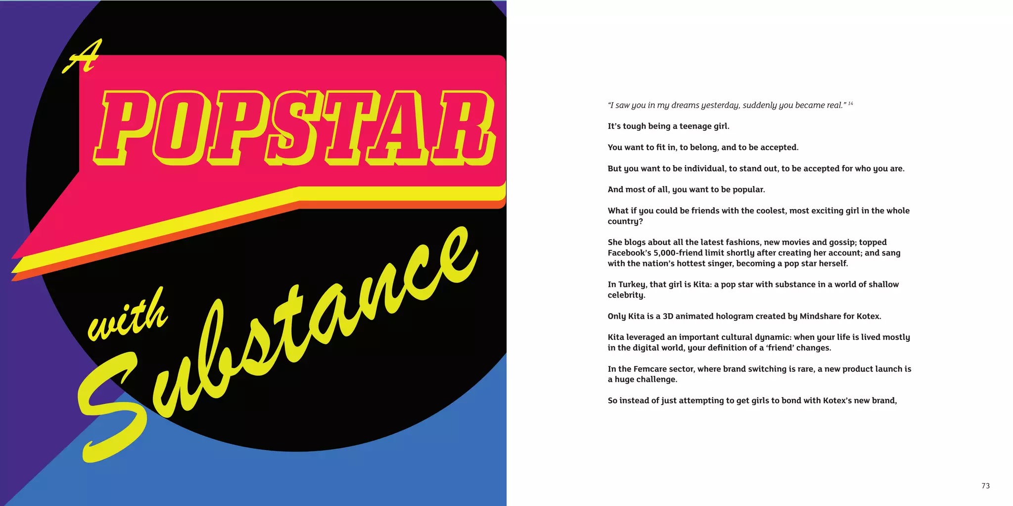 “I saw you in my dreams yesterday, suddenly you became real.” 14

     It’s tough being a teenage girl.

     You want to ﬁt in, to belong, and to be accepted.

     But you want to be individual, to stand out, to be accepted for who you are.

     And most of all, you want to be popular.

     What if you could be friends with the coolest, most exciting girl in the whole
     country?

     She blogs about all the latest fashions, new movies and gossip; topped
     Facebook’s 5,000-friend limit shortly after creating her account; and sang
     with the nation’s hottest singer, becoming a pop star herself.

     In Turkey, that girl is Kita: a pop star with substance in a world of shallow
     celebrity.

     Only Kita is a 3D animated hologram created by Mindshare for Kotex.

     Kita leveraged an important cultural dynamic: when your life is lived mostly
     in the digital world, your deﬁnition of a ‘friend’ changes.

     In the Femcare sector, where brand switching is rare, a new product launch is
     a huge challenge.

     So instead of just attempting to get girls to bond with Kotex’s new brand,




72                                                                                    73
 