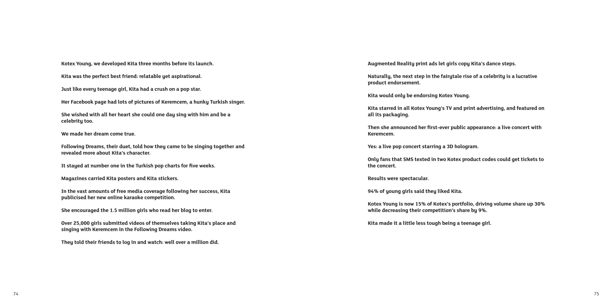 Kotex Young, we developed Kita three months before its launch.                Augmented Reality print ads let girls copy Kita’s dance steps.

     Kita was the perfect best friend: relatable yet aspirational.                 Naturally, the next step in the fairytale rise of a celebrity is a lucrative
                                                                                   product endorsement.
     Just like every teenage girl, Kita had a crush on a pop star.
                                                                                   Kita would only be endorsing Kotex Young.
     Her Facebook page had lots of pictures of Keremcem, a hunky Turkish singer.
                                                                                   Kita starred in all Kotex Young’s TV and print advertising, and featured on
     She wished with all her heart she could one day sing with him and be a        all its packaging.
     celebrity too.
                                                                                   Then she announced her ﬁrst-ever public appearance: a live concert with
     We made her dream come true.                                                  Keremcem.

     Following Dreams, their duet, told how they came to be singing together and   Yes: a live pop concert starring a 3D hologram.
     revealed more about Kita’s character.
                                                                                   Only fans that SMS texted in two Kotex product codes could get tickets to
     It stayed at number one in the Turkish pop charts for ﬁve weeks.              the concert.

     Magazines carried Kita posters and Kita stickers.                             Results were spectacular.

     In the vast amounts of free media coverage following her success, Kita        94% of young girls said they liked Kita.
     publicised her new online karaoke competition.
                                                                                   Kotex Young is now 15% of Kotex’s portfolio, driving volume share up 30%
     She encouraged the 1.5 million girls who read her blog to enter.              while decreasing their competition’s share by 9%.

     Over 25,000 girls submitted videos of themselves taking Kita’s place and      Kita made it a little less tough being a teenage girl.
     singing with Keremcem in the Following Dreams video.

     They told their friends to log in and watch: well over a million did.




74                                                                                                                                                                75
 