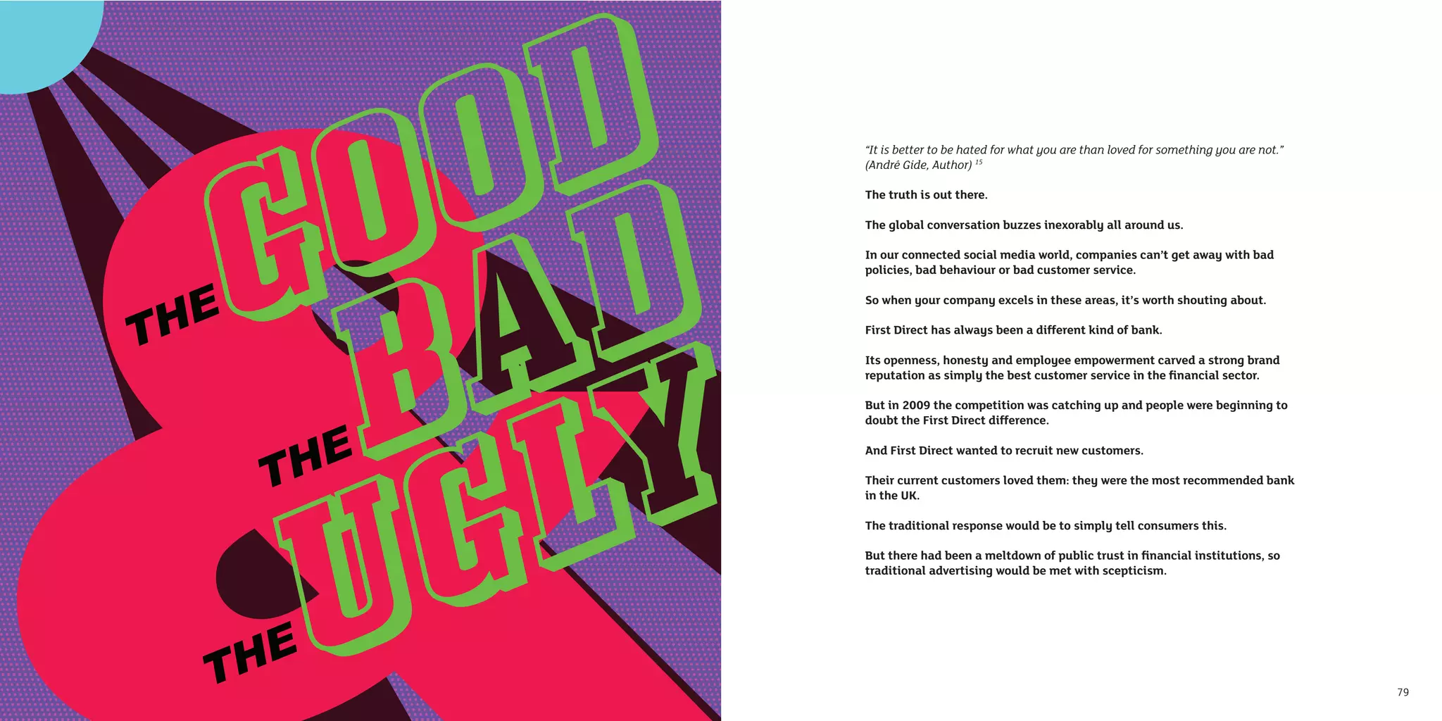 “It is better to be hated for what you are than loved for something you are not.”
     (André Gide, Author) 15

     The truth is out there.

     The global conversation buzzes inexorably all around us.

     In our connected social media world, companies can’t get away with bad
     policies, bad behaviour or bad customer service.

     So when your company excels in these areas, it’s worth shouting about.

     First Direct has always been a different kind of bank.

     Its openness, honesty and employee empowerment carved a strong brand
     reputation as simply the best customer service in the ﬁnancial sector.

     But in 2009 the competition was catching up and people were beginning to
     doubt the First Direct difference.

     And First Direct wanted to recruit new customers.

     Their current customers loved them: they were the most recommended bank
     in the UK.

     The traditional response would be to simply tell consumers this.

     But there had been a meltdown of public trust in ﬁnancial institutions, so
     traditional advertising would be met with scepticism.




78                                                                                       79
 
