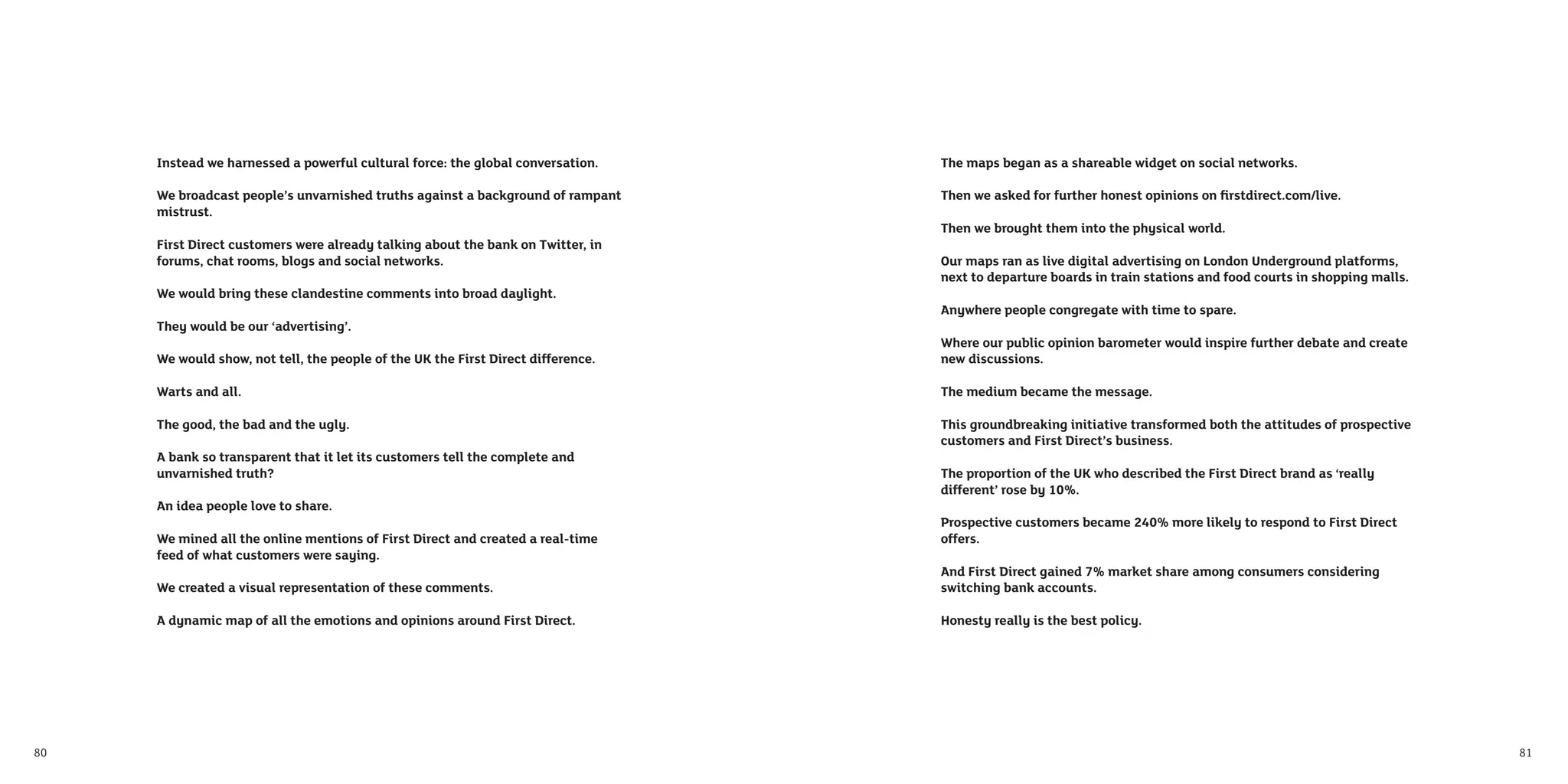 Instead we harnessed a powerful cultural force: the global conversation.     The maps began as a shareable widget on social networks.

     We broadcast people’s unvarnished truths against a background of rampant     Then we asked for further honest opinions on ﬁrstdirect.com/live.
     mistrust.
                                                                                  Then we brought them into the physical world.
     First Direct customers were already talking about the bank on Twitter, in
     forums, chat rooms, blogs and social networks.                               Our maps ran as live digital advertising on London Underground platforms,
                                                                                  next to departure boards in train stations and food courts in shopping malls.
     We would bring these clandestine comments into broad daylight.
                                                                                  Anywhere people congregate with time to spare.
     They would be our ‘advertising’.
                                                                                  Where our public opinion barometer would inspire further debate and create
     We would show, not tell, the people of the UK the First Direct difference.   new discussions.

     Warts and all.                                                               The medium became the message.

     The good, the bad and the ugly.                                              This groundbreaking initiative transformed both the attitudes of prospective
                                                                                  customers and First Direct’s business.
     A bank so transparent that it let its customers tell the complete and
     unvarnished truth?                                                           The proportion of the UK who described the First Direct brand as ‘really
                                                                                  different’ rose by 10%.
     An idea people love to share.
                                                                                  Prospective customers became 240% more likely to respond to First Direct
     We mined all the online mentions of First Direct and created a real-time     offers.
     feed of what customers were saying.
                                                                                  And First Direct gained 7% market share among consumers considering
     We created a visual representation of these comments.                        switching bank accounts.

     A dynamic map of all the emotions and opinions around First Direct.          Honesty really is the best policy.




80                                                                                                                                                                81
 
