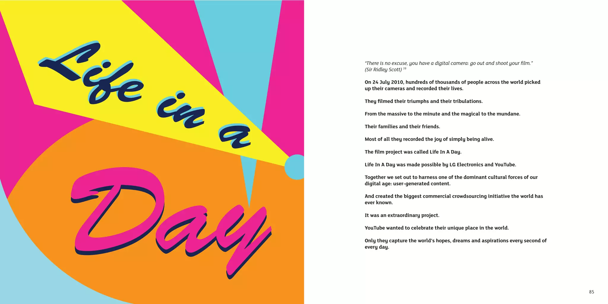 “There is no excuse, you have a digital camera: go out and shoot your ﬁlm.”
     (Sir Ridley Scott) 16

     On 24 July 2010, hundreds of thousands of people across the world picked
     up their cameras and recorded their lives.

     They ﬁlmed their triumphs and their tribulations.

     From the massive to the minute and the magical to the mundane.

     Their families and their friends.

     Most of all they recorded the joy of simply being alive.

     The ﬁlm project was called Life In A Day.

     Life In A Day was made possible by LG Electronics and YouTube.

     Together we set out to harness one of the dominant cultural forces of our
     digital age: user-generated content.

     And created the biggest commercial crowdsourcing initiative the world has
     ever known.

     It was an extraordinary project.

     YouTube wanted to celebrate their unique place in the world.

     Only they capture the world’s hopes, dreams and aspirations every second of
     every day.




84                                                                                 85
 