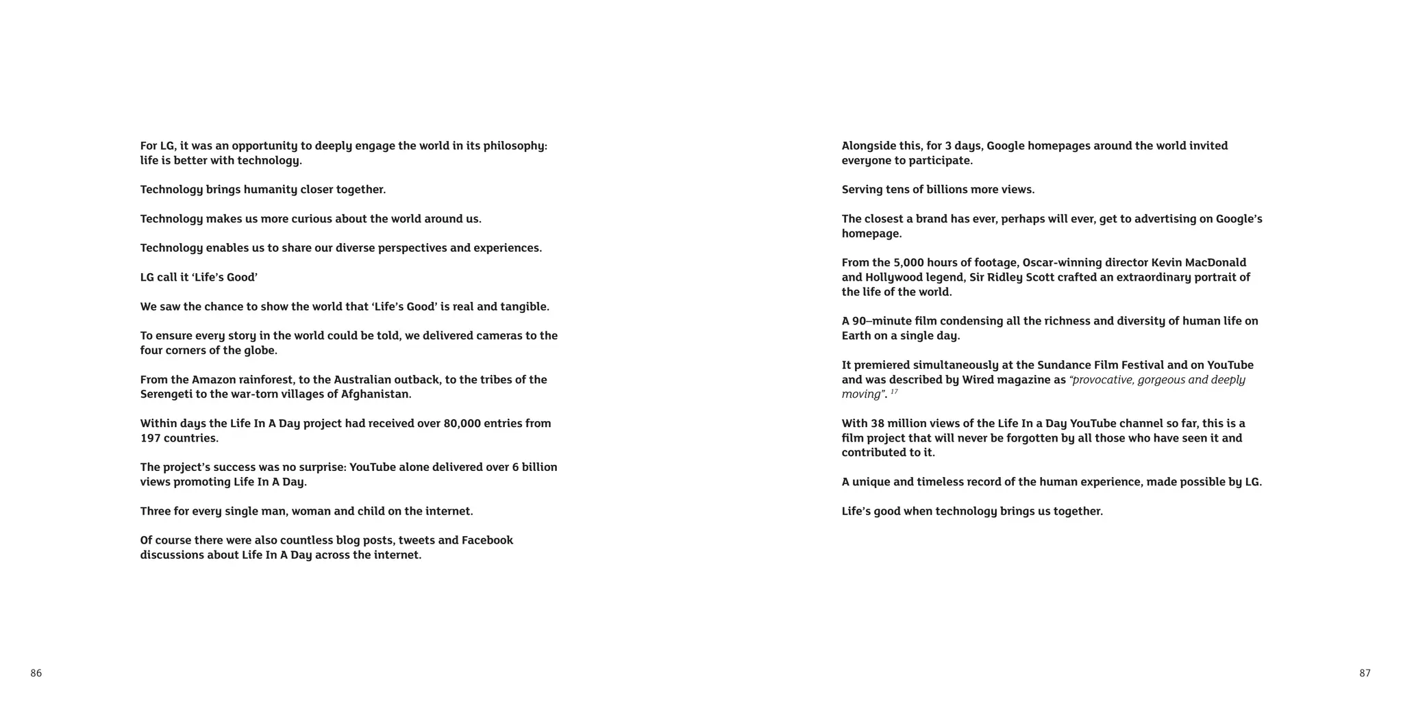 For LG, it was an opportunity to deeply engage the world in its philosophy:     Alongside this, for 3 days, Google homepages around the world invited
     life is better with technology.                                                 everyone to participate.

     Technology brings humanity closer together.                                     Serving tens of billions more views.

     Technology makes us more curious about the world around us.                     The closest a brand has ever, perhaps will ever, get to advertising on Google’s
                                                                                     homepage.
     Technology enables us to share our diverse perspectives and experiences.
                                                                                     From the 5,000 hours of footage, Oscar-winning director Kevin MacDonald
     LG call it ‘Life’s Good’                                                        and Hollywood legend, Sir Ridley Scott crafted an extraordinary portrait of
                                                                                     the life of the world.
     We saw the chance to show the world that ‘Life’s Good’ is real and tangible.
                                                                                     A 90–minute ﬁlm condensing all the richness and diversity of human life on
     To ensure every story in the world could be told, we delivered cameras to the   Earth on a single day.
     four corners of the globe.
                                                                                     It premiered simultaneously at the Sundance Film Festival and on YouTube
     From the Amazon rainforest, to the Australian outback, to the tribes of the     and was described by Wired magazine as “provocative, gorgeous and deeply
     Serengeti to the war-torn villages of Afghanistan.                              moving”. 17

     Within days the Life In A Day project had received over 80,000 entries from     With 38 million views of the Life In a Day YouTube channel so far, this is a
     197 countries.                                                                  ﬁlm project that will never be forgotten by all those who have seen it and
                                                                                     contributed to it.
     The project’s success was no surprise: YouTube alone delivered over 6 billion
     views promoting Life In A Day.                                                  A unique and timeless record of the human experience, made possible by LG.

     Three for every single man, woman and child on the internet.                    Life’s good when technology brings us together.

     Of course there were also countless blog posts, tweets and Facebook
     discussions about Life In A Day across the internet.




86                                                                                                                                                                     87
 