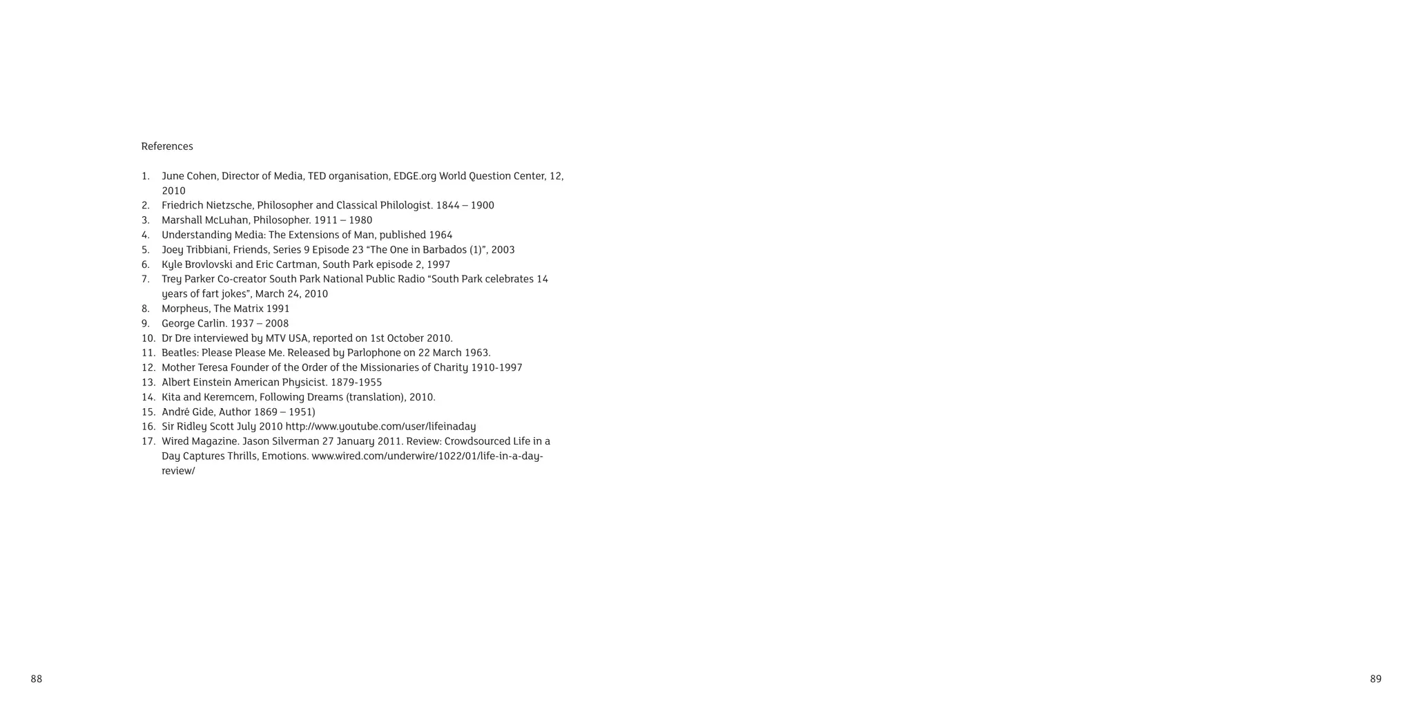References

     1.    June Cohen, Director of Media, TED organisation, EDGE.org World Question Center, 12,
           2010
     2.    Friedrich Nietzsche, Philosopher and Classical Philologist. 1844 – 1900
     3.    Marshall McLuhan, Philosopher. 1911 – 1980
     4.    Understanding Media: The Extensions of Man, published 1964
     5.    Joey Tribbiani, Friends, Series 9 Episode 23 “The One in Barbados (1)”, 2003
     6.    Kyle Brovlovski and Eric Cartman, South Park episode 2, 1997
     7.    Trey Parker Co-creator South Park National Public Radio “South Park celebrates 14
           years of fart jokes”, March 24, 2010
     8.    Morpheus, The Matrix 1991
     9.    George Carlin. 1937 – 2008
     10.   Dr Dre interviewed by MTV USA, reported on 1st October 2010.
     11.   Beatles: Please Please Me. Released by Parlophone on 22 March 1963.
     12.   Mother Teresa Founder of the Order of the Missionaries of Charity 1910-1997
     13.   Albert Einstein American Physicist. 1879-1955
     14.   Kita and Keremcem, Following Dreams (translation), 2010.
     15.   André Gide, Author 1869 – 1951)
     16.   Sir Ridley Scott July 2010 http://www.youtube.com/user/lifeinaday
     17.   Wired Magazine. Jason Silverman 27 January 2011. Review: Crowdsourced Life in a
           Day Captures Thrills, Emotions. www.wired.com/underwire/1022/01/life-in-a-day-
           review/




88                                                                                                89
 