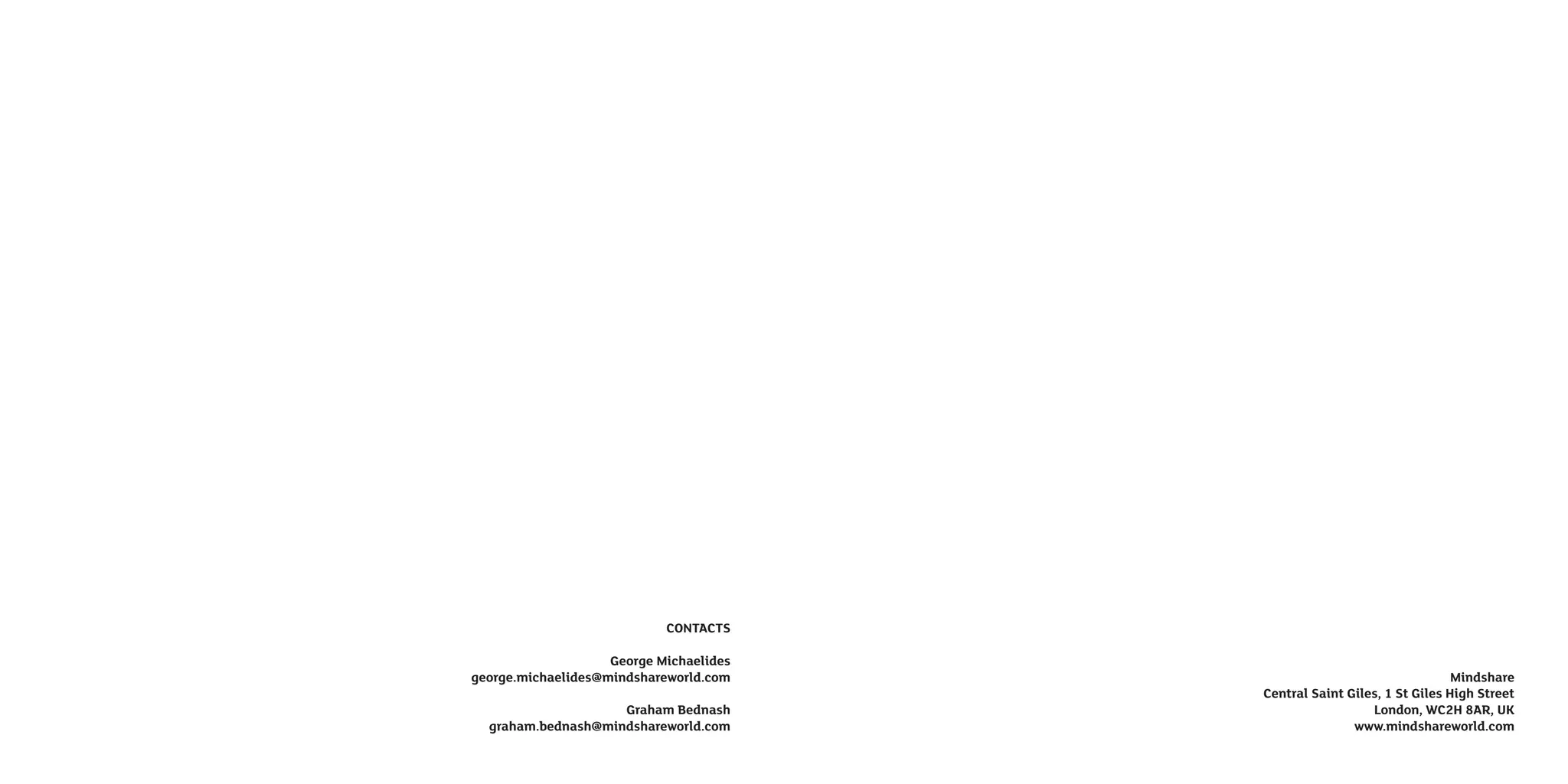 CONTACTS

                    George Michaelides
george.michaelides@mindshareworld.com                                     Mindshare
                                         Central Saint Giles, 1 St Giles High Street
                    Graham Bednash                         London, WC2H 8AR, UK
  graham.bednash@mindshareworld.com                     www.mindshareworld.com
 