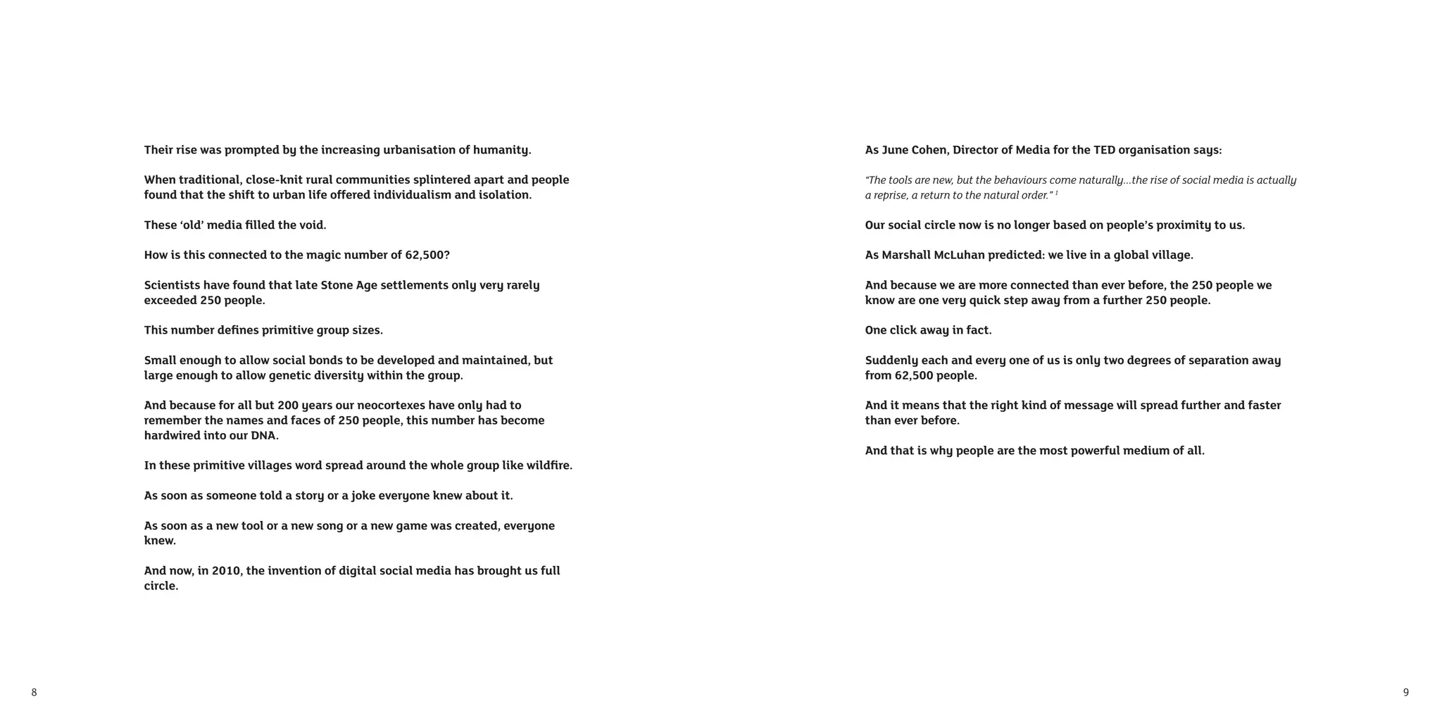 Their rise was prompted by the increasing urbanisation of humanity.            As June Cohen, Director of Media for the TED organisation says:

    When traditional, close-knit rural communities splintered apart and people     “The tools are new, but the behaviours come naturally...the rise of social media is actually
    found that the shift to urban life offered individualism and isolation.        a reprise, a return to the natural order.” 1

    These ‘old’ media ﬁlled the void.                                              Our social circle now is no longer based on people’s proximity to us.

    How is this connected to the magic number of 62,500?                           As Marshall McLuhan predicted: we live in a global village.

    Scientists have found that late Stone Age settlements only very rarely         And because we are more connected than ever before, the 250 people we
    exceeded 250 people.                                                           know are one very quick step away from a further 250 people.

    This number deﬁnes primitive group sizes.                                      One click away in fact.

    Small enough to allow social bonds to be developed and maintained, but         Suddenly each and every one of us is only two degrees of separation away
    large enough to allow genetic diversity within the group.                      from 62,500 people.

    And because for all but 200 years our neocortexes have only had to             And it means that the right kind of message will spread further and faster
    remember the names and faces of 250 people, this number has become             than ever before.
    hardwired into our DNA.
                                                                                   And that is why people are the most powerful medium of all.
    In these primitive villages word spread around the whole group like wildﬁre.

    As soon as someone told a story or a joke everyone knew about it.

    As soon as a new tool or a new song or a new game was created, everyone
    knew.

    And now, in 2010, the invention of digital social media has brought us full
    circle.




8                                                                                                                                                                                 9
 