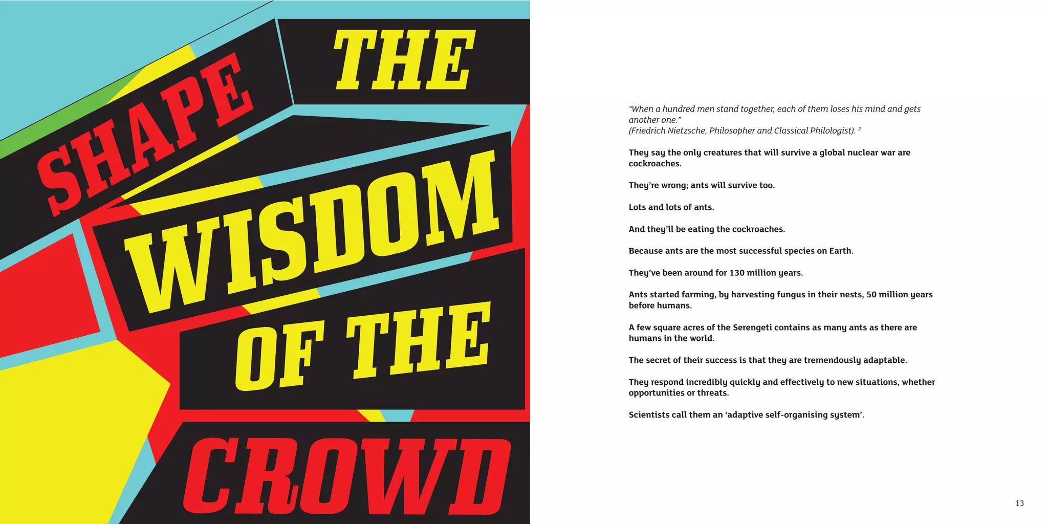 “When a hundred men stand together, each of them loses his mind and gets
     another one.”
     (Friedrich Nietzsche, Philosopher and Classical Philologist). 2

     They say the only creatures that will survive a global nuclear war are
     cockroaches.

     They’re wrong; ants will survive too.

     Lots and lots of ants.

     And they’ll be eating the cockroaches.

     Because ants are the most successful species on Earth.

     They’ve been around for 130 million years.

     Ants started farming, by harvesting fungus in their nests, 50 million years
     before humans.

     A few square acres of the Serengeti contains as many ants as there are
     humans in the world.

     The secret of their success is that they are tremendously adaptable.

     They respond incredibly quickly and effectively to new situations, whether
     opportunities or threats.

     Scientists call them an ‘adaptive self-organising system’.




12                                                                                 13
 