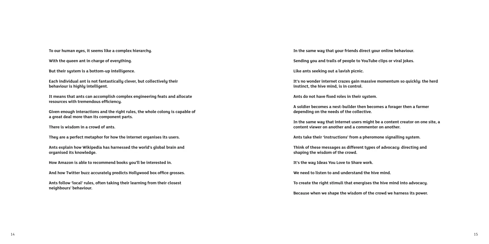 To our human eyes, it seems like a complex hierarchy.                           In the same way that your friends direct your online behaviour.

     With the queen ant in charge of everything.                                     Sending you and trails of people to YouTube clips or viral jokes.

     But their system is a bottom-up intelligence.                                   Like ants seeking out a lavish picnic.

     Each individual ant is not fantastically clever, but collectively their         It’s no wonder internet crazes gain massive momentum so quickly: the herd
     behaviour is highly intelligent.                                                instinct, the hive mind, is in control.

     It means that ants can accomplish complex engineering feats and allocate        Ants do not have ﬁxed roles in their system.
     resources with tremendous efﬁciency.
                                                                                     A soldier becomes a nest-builder then becomes a forager then a farmer
     Given enough interactions and the right rules, the whole colony is capable of   depending on the needs of the collective.
     a great deal more than its component parts.
                                                                                     In the same way that internet users might be a content creator on one site, a
     There is wisdom in a crowd of ants.                                             content viewer on another and a commenter on another.

     They are a perfect metaphor for how the internet organises its users.           Ants take their ‘instructions’ from a pheromone signalling system.

     Ants explain how Wikipedia has harnessed the world’s global brain and           Think of these messages as different types of advocacy: directing and
     organised its knowledge.                                                        shaping the wisdom of the crowd.

     How Amazon is able to recommend books you’ll be interested in.                  It’s the way Ideas You Love to Share work.

     And how Twitter buzz accurately predicts Hollywood box ofﬁce grosses.           We need to listen to and understand the hive mind.

     Ants follow ‘local’ rules, often taking their learning from their closest       To create the right stimuli that energises the hive mind into advocacy.
     neighbours’ behaviour.
                                                                                     Because when we shape the wisdom of the crowd we harness its power.




14                                                                                                                                                                   15
 
