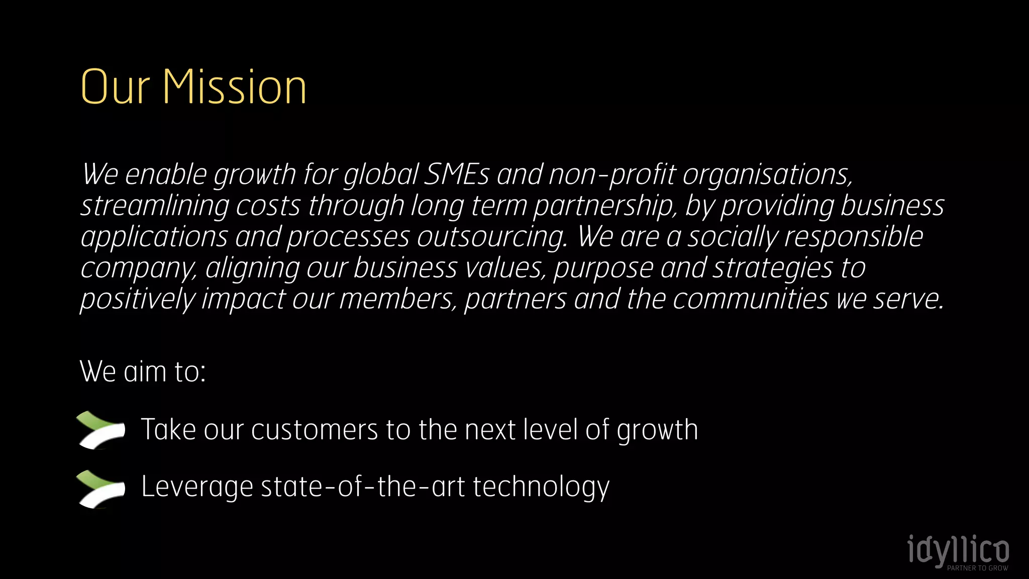 Our Mission 
We enable growth for global SMEs and non-profit organisations, 
streamlining costs through long term partnership, by providing business 
applications and processes outsourcing. We are a socially responsible 
company, aligning our business values, purpose and strategies to 
positively impact our members, partners and the communities we serve. 
We aim to: 
Take our customers to the next level of growth 
Leverage state-of-the-art technology 
 