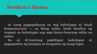 Sawikain o Idyoma
ay isang pagpapahayag na ang kahulugan ay hindi
komposisyunal — sa ibang salita, hindi binubuo ng
tumpak na kahulugan ang mga kanya-kanyang salita na
nabuo.
Ito ay di-tuwirang pagbibigay kahulugan at
pagpapakita ng kaisipan at kaugalian ng isang lugar.
 