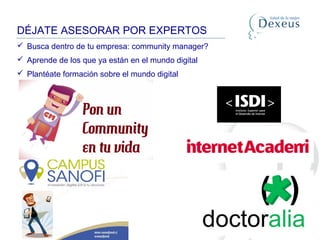 DÉJATE ASESORAR POR EXPERTOS
 Busca dentro de tu empresa: community manager?
 Aprende de los que ya están en el mundo digital
 Plantéate formación sobre el mundo digital
 