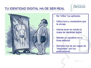 TU IDENTIDAD DIGITAL HA DE SER REAL
- No “infles” tus aptitudes
- Utiliza tono y vocabulario que
te encaje
- Intenta tener en mente tu
mapa de identidad digital
- Mantén un equilibrio en tu
línea editorial
- Siempre has de ser capaz de
“responder” por tus
publicaciones
 