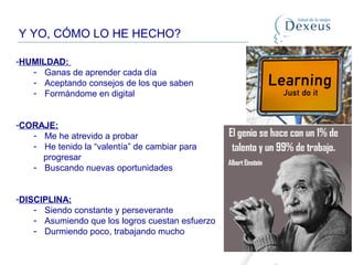 Y YO, CÓMO LO HE HECHO?
-HUMILDAD:
- Ganas de aprender cada día
- Aceptando consejos de los que saben
- Formándome en digital
-CORAJE:
- Me he atrevido a probar
- He tenido la “valentía” de cambiar para
progresar
- Buscando nuevas oportunidades
-DISCIPLINA:
- Siendo constante y perseverante
- Asumiendo que los logros cuestan esfuerzo
- Durmiendo poco, trabajando mucho
 