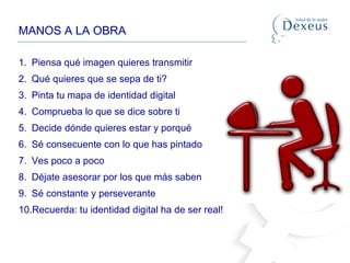 MANOS A LA OBRA
1. Piensa qué imagen quieres transmitir
2. Qué quieres que se sepa de ti?
3. Pinta tu mapa de identidad digital
4. Comprueba lo que se dice sobre ti
5. Decide dónde quieres estar y porqué
6. Sé consecuente con lo que has pintado
7. Ves poco a poco
8. Déjate asesorar por los que más saben
9. Sé constante y perseverante
10.Recuerda: tu identidad digital ha de ser real!
 