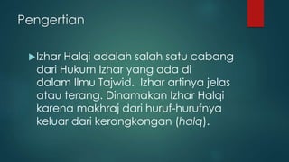 Pengertian
Izhar Halqi adalah salah satu cabang
dari Hukum Izhar yang ada di
dalam Ilmu Tajwid. Izhar artinya jelas
atau terang. Dinamakan Izhar Halqi
karena makhraj dari huruf-hurufnya
keluar dari kerongkongan (halq).
 
