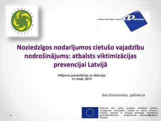 Noziedzīgos nodarījumos cietušo vajadzību
nodrošinājums: atbalsts viktimizācijas
prevencijai Latvijā
Ilze Dzenovska, pētniece
Pētījums tika veikts projekta «Atbalsta sistēma
noziegumos cietušajiem Latvijā un citur» ietvaros.
Projekts īstenots ar Eiropas Komisijas Tiesiskuma
ģenerāldirektorāta programmas «Krimināltiesības»
atbalstu.
Pētījuma prezentācija un diskusija
31.maijs, 2013
 