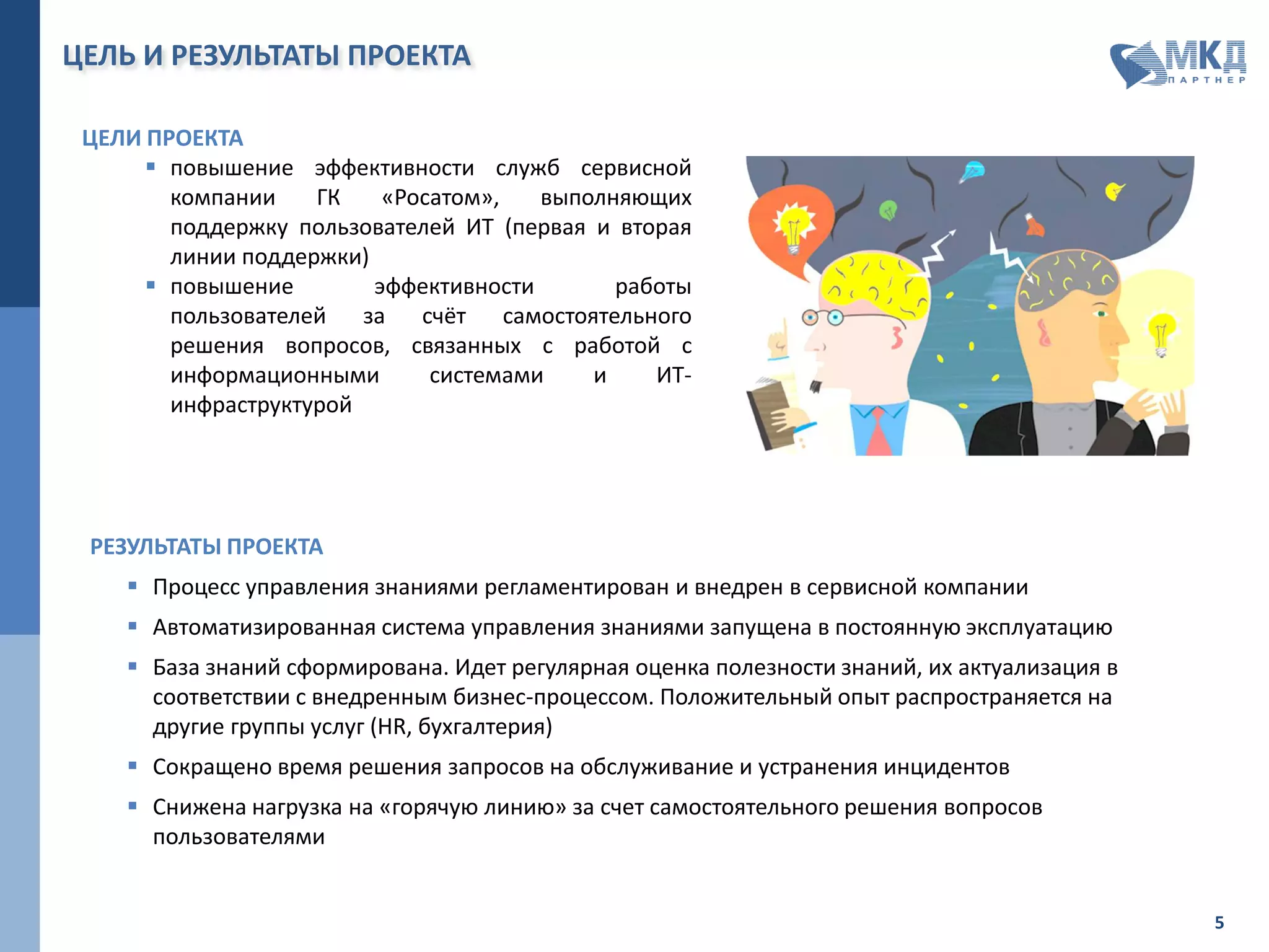 ЦЕЛЬ И РЕЗУЛЬТАТЫ ПРОЕКТА
ЦЕЛИ ПРОЕКТА
 повышение эффективности служб сервисной
компании ГК «Росатом», выполняющих
поддержку пользователей ИТ (первая и вторая
линии поддержки)
 повышение эффективности работы
пользователей за счёт самостоятельного
решения вопросов, связанных с работой с
информационными системами и ИТ-
инфраструктурой
РЕЗУЛЬТАТЫ ПРОЕКТА
 Процесс управления знаниями регламентирован и внедрен в сервисной компании
 Автоматизированная система управления знаниями запущена в постоянную эксплуатацию
 База знаний сформирована. Идет регулярная оценка полезности знаний, их актуализация в
соответствии с внедренным бизнес-процессом. Положительный опыт распространяется на
другие группы услуг (HR, бухгалтерия)
 Сокращено время решения запросов на обслуживание и устранения инцидентов
 Снижена нагрузка на «горячую линию» за счет самостоятельного решения вопросов
пользователями
 