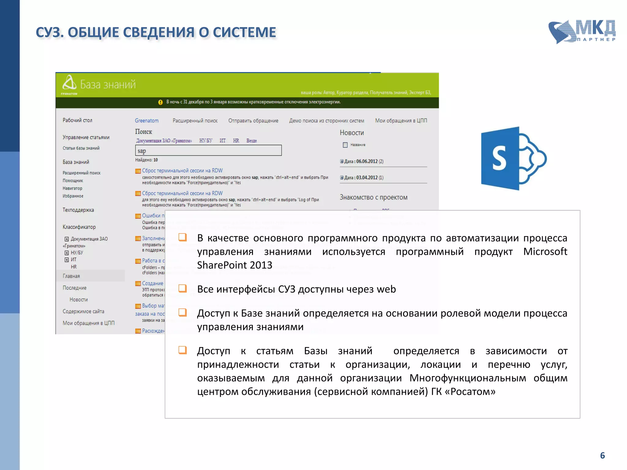 ФУНКЦИОНАЛЬНЫЕ И ОРГАНИЗАЦИОННЫЕ РАМКИ ПРОЕКТА
ФУНКЦИОНАЛЬНЫЕ
РАМКИ
ФУНКЦИОНАЛЬНОСТЬ В ЧАСТИ НАПОЛНЕНИЯ БАЗЫ ЗНАНИЙ:
 отбор необходимой информации из СУ ИТ для наполнения и актуализации базы знаний;
 возможность классификации знаний по различным категориям;
 возможность помещения в базу знаний документов в распространённых форматах;
 возможность публикации новостей, статей, срочных сообщений;
 возможность удаления знаний из базы знаний или пометки знаний как неактуальных с
возможностью просмотра истории;
 возможность создания «сценариев работы» с базой знаний;
 возможность ограничения доступа к определённым записям базы знаний.
ФУНКЦИОНАЛЬНОСТЬ В ЧАСТИ ПОЛУЧЕНИЯ ИНФОРМАЦИИ ИЗ БАЗЫ ЗНАНИЙ:
 возможность полнотекстового поиска в базе знаний;
 возможность доступа к базе знаний для пользователей через портал самообслуживания, через
работающее приложение;
 возможность доступа к базе знаний для филиалов МФ ОЦО, не имеющих доступа к файловому
хранилищу МФ ОЦО (при наличии доступа только к СУ ИТ);
 разграничение доступа к статьям/разделам базы знаний на основании ролевой модели;
 привязка ролевой модели базы знаний к группам MS Active Directory и ролям СУИТ;
 возможность печати из системы найденных статей/разделов базы знаний;
 возможность выгрузки файлов любых форматов для сохранения на компьютере пользователя.
ФУНКЦИОНАЛЬНОСТЬ В ЧАСТИ УПРАВЛЕНИЯ БАЗОЙ ЗНАНИЙ:
 возможность подготовки отчётности по частоте обращения к статьям базы знаний;
 возможность ведения рейтингов статей базы знаний силами редакторов базы знаний и
включение рейтингов в отчетность.
 Сотрудники Предприятия;
 Потребители ИТ-услуг, предоставляемых Предприятием.
ОРГАНИЗАЦИОННЫЕ
РАМКИ
ПОЛЬЗОВАТЕЛЯМИ РЕЗУЛЬТАТОВ ПРОЕКТА ЯВЛЯЮТСЯ:
 