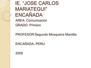 IE. “JOSE CARLOS MARIATEGUI”ENCAÑADA AREA: Comunicación GRADO: Primero PROFESOR:SegundoMosqueira Mantilla ENCAÑADA- PERU 2009 