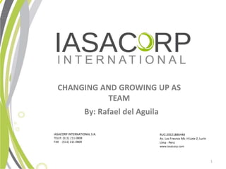 CHANGING AND GROWING UP AS
             TEAM
                        By: Rafael del Aguila

IASACORP INTERNATIONAL S.A.                     RUC:20521886448
TELEF: (511) 211-0808                           Av. Los Fresnos Mz. H Lote 2, Lurn
FAX : (511) 211-0809                            Lima - Per
                                                www.iasacorp.com



                                                                                      1
 