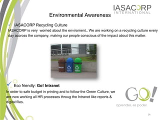 Environmental Awareness
 ? IASACORP Recycling Culture
 IASACORP is very worried about the enviroment,. We are working on a recycling culture every
 day accross the company, making our people conscious of the impact about this matter.




? Eco friendly: Go! Intranet
In order to safe budget in printing and to follow the Green Culture, we
are now working all HR processes throug the Intranet like reports &
digital files.


                                                                                     14
 